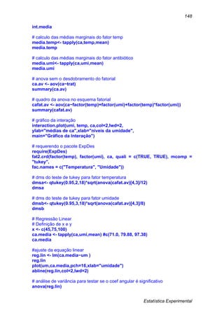 Estatística Experimental
148
int.media
# calculo das médias marginais do fator temp
media.temp<- tapply(ca,temp,mean)
media.temp
# calculo das médias marginais do fator antibiótico
media.umi<- tapply(ca,umi,mean)
media.umi
# anova sem o desdobramento do fatorial
ca.av <- aov(ca~trat)
summary(ca.av)
# quadro da anova no esquema fatorial
cafat.av <- aov(ca~factor(temp)+factor(umi)+factor(temp)*factor(umi))
summary(cafat.av)
# gráfico da interação
interaction.plot(umi, temp, ca,col=2,lwd=2,
ylab="médias de ca",xlab="níveis da umidade",
main="Gráfico da Interação")
# requerendo o pacote ExpDes
require(ExpDes)
fat2.crd(factor(temp), factor(umi), ca, quali = c(TRUE, TRUE), mcomp =
"tukey",
fac.names = c("Temperatura", "Umidade"))
# dms do teste de tukey para fator temperatura
dmsa<- qtukey(0.95,2,18)*sqrt(anova(cafat.av)[4,3]/12)
dmsa
# dms do teste de tukey para fator umidade
dmsb<- qtukey(0.95,3,18)*sqrt(anova(cafat.av)[4,3]/8)
dmsb
# Regressão Linear
# Definição de x e y
x <- c(45,75,100)
ca.media <- tapply(ca,umi,mean) #c(71.0, 79.88, 97.38)
ca.media
#ajuste da equação linear
reg.lin <- lm(ca.media~um )
reg.lin
plot(um,ca.media,pch=16,xlab="umidade")
abline(reg.lin,col=2,lwd=2)
# análise de variância para testar se o coef angular é significativo
anova(reg.lin)
 