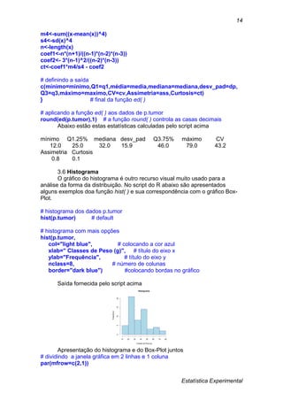Estatística Experimental
14
m4<-sum((x-mean(x))^4)
s4<-sd(x)^4
n<-length(x)
coef1<-n*(n+1)/((n-1)*(n-2)*(n-3))
coef2<- 3*(n-1)^2/((n-2)*(n-3))
ct<-coef1*m4/s4 - coef2
# definindo a saída
c(mínimo=minimo,Q1=q1,média=media,mediana=mediana,desv_pad=dp,
Q3=q3,máximo=maximo,CV=cv,Assimetria=ass,Curtosis=ct)
} # final da função ed( )
# aplicando a função ed( ) aos dados de p.tumor
round(ed(p.tumor),1) # a função round( ) controla as casas decimais
Abaixo estão estas estatísticas calculadas pelo script acima
mínimo Q1.25% mediana desv_pad Q3.75% máximo CV
12.0 25.0 32.0 15.9 46.0 79.0 43.2
Assimetria Curtosis
0.8 0.1
3.6 Histograma
O gráfico do histograma é outro recurso visual muito usado para a
análise da forma da distribuição. No script do R abaixo são apresentados
alguns exemplos doa função hist( ) e sua correspondência com o gráfico Box-
Plot.
# histograma dos dados p.tumor
hist(p.tumor) # default
# histograma com mais opções
hist(p.tumor,
col="light blue", # colocando a cor azul
xlab=" Classes de Peso (g)", # título do eixo x
ylab="Frequência", # título do eixo y
nclass=8, # número de colunas
border="dark blue") #colocando bordas no gráfico
Saída fornecida pelo script acima
Apresentação do histograma e do Box-Plot juntos
# dividindo a janela gráfica em 2 linhas e 1 coluna
par(mfrow=c(2,1))
Histograma
Classes de Peso (g)
Frequência
10 20 30 40 50 60 70 80
05101520
 