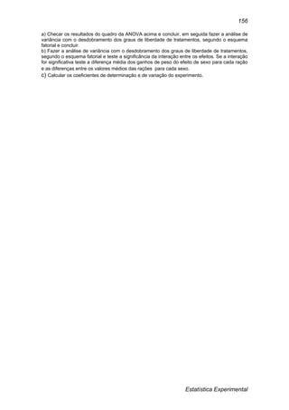 Estatística Experimental
156
a) Checar os resultados do quadro da ANOVA acima e concluir, em seguida fazer a análise de
variância com o desdobramento dos graus de liberdade de tratamentos, segundo o esquema
fatorial e concluir.
b) Fazer a análise de variância com o desdobramento dos graus de liberdade de tratamentos,
segundo o esquema fatorial e teste a significância da interação entre os efeitos. Se a interação
for significativa teste a diferença média dos ganhos de peso do efeito de sexo para cada ração
e as diferenças entre os valores médios das rações para cada sexo.
c) Calcular os coeficientes de determinação e de variação do experimento.
 