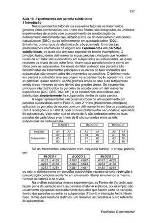 Estatística Experimental
157
Aula 10 Experimentos em parcela subdividida
1 Introdução
Nos experimentos fatoriais ou esquemas fatoriais os tratamentos
gerados pelas combinações dos níveis dos fatores são designados às unidades
experimentais de acordo com o procedimento de aleatorização do
delineamento inteiramente casualizado (DIC), ou do delineamento em blocos
casualizados (DBC), ou do delineamento em quadrado latino (DQL).
Entretanto, outros tipos de aleatorização são possíveis. Uma dessas
aleatorizações alternativas dá origem aos experimentos em parcelas
subdivididas, os quais são um caso especial de blocos incompletos. O
princípio básico deste delineamento é que parcelas principais que recebem
níveis de um fator são subdivididas em subparcelas ou subunidades, as quais
recebem os níveis de um outro fator. Assim cada parcela funciona como um
bloco para as subparcelas. Os níveis do fator sorteado nas parcelas são
denominados de tratamentos principais e os níveis do fator sorteados nas
subparcelas são denominados de tratamentos secundários. O delineamento
em parcela subdividida teve sua origem na experimentação agronômica, com
as parcelas, quase sempre, sendo grandes áreas de solo e as subparcelas
sendo áreas menores de solo dentro das grandes áreas. Os tratamentos
principais são distribuídos às parcelas de acordo com um delineamento
especificado (DIC, DBC, DQL etc.) e os tratamentos secundários são
distribuídos aleatoriamente às subparcelas dentro de cada parcela.
A seguir apresentamos um possível croqui de um experimento em
parcelas subdivididas com o Fator A, com 2 níveis (tratamentos principais)
aplicados às parcelas de acordo com um delineamento em blocos casualizados
com 3 repetições e o Fator B, com 3 níveis (tratamentos secundários) aplicados
às subparcelas. Vale notar que os níveis de A são sorteados entre as duas
parcelas de cada bloco e os níveis de B são sorteados entre as três
subparcelas de cada parcela.
BLOCO 1 BLOCO 2 BLOCO 3
Parcelas A1 A2 A2 A1 A2 A1
Subparcelas
B1 B2 B3 B2 B1 B2
B3 B3 B2 B3 B3 B3
B2 B1 B1 B1 B2 B1
Se os tratamentos estivessem num esquema fatorial, o croqui poderia
ser:
BLOCO 1 BLOCO 2 BLOCO 3
A1B1 A1B2 A1B3 A2B2 A1B1 A2B2
A2B3 A1B3 A2B2 A1B3 A2B3 A1B3
A2B2 A2B1 A2B1 A1B1 A1B2 A2B1
ou seja, o delineamento em parcelas subdivididas representa uma restrição à
casualização completa existente em um ensaio fatorial envolvendo o mesmo
número de fatores e de níveis.
Na análise estatística desses experimentos, as Fontes de Variação que
fazem parte da variação entre as parcelas (Fator-A e Blocos, por exemplo) são
usualmente agrupadas separadamente daquelas que fazem parte da variação
dentro das parcelas ou entre as subparcelas (Fator-B e interação AxB). Neste
caso, temos dois resíduos distintos: um referente às parcelas e outro referente
às subparcelas.
 