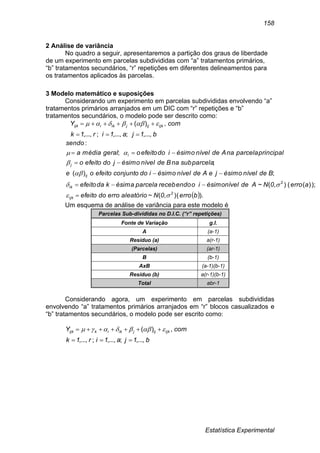 Estatística Experimental
158
2 Análise de variância
No quadro a seguir, apresentaremos a partição dos graus de liberdade
de um experimento em parcelas subdivididas com “a” tratamentos primários,
“b” tratamentos secundários, “r” repetições em diferentes delineamentos para
os tratamentos aplicados às parcelas.
3 Modelo matemático e suposições
Considerando um experimento em parcelas subdivididas envolvendo “a”
tratamentos primários arranjados em um DIC com “r” repetições e “b”
tratamentos secundários, o modelo pode ser descrito como:
b1ja1ir1k
comY ijkijjikiijk
,...,;,...,;,...,
,)(

 
 ).(),(~
);)((),(~
;)(
;
;
:
berro0Naleatórioerrodoefeito
aerro0NAdenívelésimoiorecebendoparcelaésimakdaefeito
BdenívelésimojeAdenívelésimoidoconjuntoefeitooe
subparcelanaBdenívelésimojdoefeitoo
principalparcelanaAdenívelésimoidoefeitoogeralmédiaa
sendo
2
ijk
2
ik
ij
j
i










Um esquema de análise de variância para este modelo é
Parcelas Sub-divididas no D.I.C. (“r” repetições)
Fonte de Variação g.l.
A (a-1)
Resíduo (a) a(r-1)
(Parcelas) (ar-1)
B (b-1)
AxB (a-1)(b-1)
Resíduo (b) a(r-1)(b-1)
Total abr-1
Considerando agora, um experimento em parcelas subdivididas
envolvendo “a” tratamentos primários arranjados em “r” blocos casualizados e
“b” tratamentos secundários, o modelo pode ser escrito como:
b1ja1ir1k
comY ijkijjikikijk
,...,;,...,;,...,
,)(

 
 