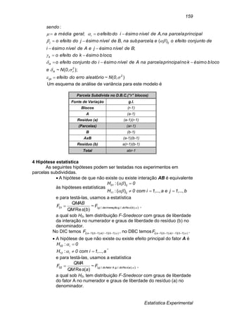 Estatística Experimental
159
),(~
);,(~
;
;
)(;,
,;
:
2
ijk
2
ik
ik
k
ijj
i
0Naleatórioerrodoefeito
0Ne
blocoésimoknoprincipalparcelanaAdenívelésimoidoconjuntoefeitoo
blocoésimokdoefeitoo
BdenívelésimojeAdenívelésimoi
deconjuntoefeitooesubparcelanaBdenívelésimojdoefeitoo
principalparcelanaAdenívelésimoidoefeitoogeralmédiaa
sendo













Um esquema de análise de variância para este modelo é
Parcela Subdivida no D.B.C.(“r” blocos)
Fonte de Variação g.l.
Blocos (r-1)
A (a-1)
Resíduo (a) (a-1)(r-1)
(Parcelas) (ar-1)
B (b-1)
AxB (a-1)(b-1)
Resíduo (b) a(r-1)(b-1)
Total abr-1
4 Hipótese estatística
As seguintes hipóteses podem ser testadas nos experimentos em
parcelas subdivididas.
 A hipótese de que não existe ou existe interação AB é equivalente
às hipóteses estatísticas
b1jea1icom0H
0H
ij11
ij01
...,,...,,)(:
)(:




e para testá-las, usamos a estatística
 ;);Re..;int..(~
)(Re
bsdolgeraçãodalg01 F
bsQM
QMAB
F  ,
a qual sob H0, tem distribuição F-Snedecor com graus de liberdade
da interação no numerador e graus de liberdade do resíduo (b) no
denominador.
No DIC temos ));)(();)((( 1b1ra1b1aF  , no DBC temos ));)(();)((( 1b1ra1b1aF  .
 A hipótese de que não existe ou existe efeito principal do fator A é
a1icom0H
0H
i12
i02
...,,:
:




,
e para testá-las, usamos a estatística
 ;);Re..;..(~
)(Re
asdolgAfatordolg02 F
asQM
QMA
F  ,
a qual sob H0, tem distribuição F-Snedecor com graus de liberdade
do fator A no numerador e graus de liberdade do resíduo (a) no
denominador.
 