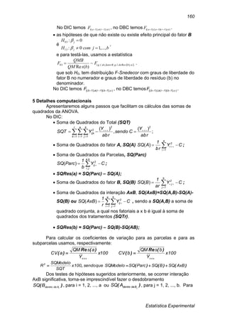 Estatística Experimental
160
No DIC temos ));1();1((  raaF , no DBC temos ));1)(1();1((  raaF .
 as hipóteses de que não existe ou existe efeito principal do fator B
é
bjcomH
H
j
j
...,,10:
0:
13
03




,
e para testá-las, usamos a estatística
 ;);Re..;..(03 ~
)(Re
bsdolgBfatordolgF
bsQM
QMB
F  .
que sob H0, tem distribuição F-Snedecor com graus de liberdade do
fator B no numerador e graus de liberdade do resíduo (b) no
denominador.
No DIC temos ));)(();(( 1b1ra1bF  , no DBC temos ));)((();(( 1b1ra1bF  .
5 Detalhes computacionais
Apresentaremos alguns passos que facilitam os cálculos das somas de
quadrados da ANOVA.
No DIC:
 Soma de Quadrados do Total (SQT)
;
)(
,
)(
abr
Y
Csendo
abr
Y
YSQT
22r
1k
a
1i
b
1j
2
ijk

  
 
 Soma de Quadrados do fator A, SQ(A) CY
br
1
ASQ
a
1i
2
i  
)( ;
 Soma de Quadrados da Parcelas, SQ(Parc)
CY
b
1
ParcSQ
ba
ji
2
ij   
,
,
)( ;
 SQRes(a) = SQ(Parc) – SQ(A);
 Soma de Quadrados do fator B, SQ(B) CY
ar
1
BSQ
b
1j
2
j  
)( ;
 Soma de Quadrados da interação AxB, SQ(AxB)=SQ(A,B)-SQ(A)-
SQ(B) ou CY
r
1
AxBSQ
a
1i
b
1j
2
ij   
)( , sendo a SQ(A,B) a soma de
quadrado conjunta, a qual nos fatoriais a x b é igual à soma de
quadrados dos tratamentos (SQTr).
 SQRes(b) = SQ(Parc) – SQ(B)-SQ(AB);
Para calcular os coeficientes de variação para as parcelas e para as
subparcelas usamos, respectivamente:
100x
Y
asQM
aCV


)(Re
)( 100x
Y
bsQM
bCV


)(Re
)(
)()()(, AxBSQBSQParcSQSQModeloquesendo100x
SQT
SQModelo
R2

Dos testes de hipóteses sugeridos anteriormente, se ocorrer interação
AxB significativa, torna-se imprescindível fazer o desdobramento
)( iAdedentroBSQ , para i = 1, 2, ..., a ou )( jBdedentroASQ , para j = 1, 2, ..., b. Para
 