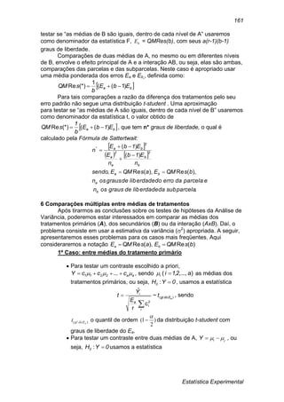 Estatística Experimental
161
testar se “as médias de B são iguais, dentro de cada nível de A” usaremos
como denominador da estatística F, bE = QMRes(b), com seus a(r-1)(b-1)
graus de liberdade.
Comparações de duas médias de A, no mesmo ou em diferentes níveis
de B, envolve o efeito principal de A e a interação AB, ou seja, elas são ambas,
comparações das parcelas e das subparcelas. Neste caso é apropriado usar
uma média ponderada dos erros Ea e Eb , definida como:
 ba EbE
b
sQM )1((
1
(*)Re 
Para tais comparações a razão da diferença dos tratamentos pelo seu
erro padrão não segue uma distribuição t-student . Uma aproximação
para testar se “as médias de A são iguais, dentro de cada nível de B” usaremos
como denominador da estatística t, o valor obtido de
 ba E1bE
b
1
sQM )(((*)Re  , que tem n* graus de liberdade, o qual é
calculado pela Fórmula de Sattertwait:
 
   
.
),(Re),(Re,
)(
)(*
subparceladaliberdadedegrausosn
eparceladaerrodoliberdadedegrausosn
bsQMEasQMEsendo
n
E1b
n
E
E1bE
n
b
a
ba
b
2
b
a
2
a
2
ba





6 Comparações múltiplas entre médias de tratamentos
Após tirarmos as conclusões sobre os testes de hipóteses da Análise de
Variância, poderemos estar interessados em comparar as médias dos
tratamentos primários (A), dos secundários (B) ou da interação (AxB). Daí, o
problema consiste em usar a estimativa da variância (2
) apropriada. A seguir,
apresentaremos esses problemas para os casos mais freqüentes. Aqui
consideraremos a notação )(Re),(Re bsQMEasQME ba 
1º Caso: entre médias do tratamento primário
 Para testar um contraste escolhido a priori,
aa2211 cccY   ... , sendo )...,,,( a21ii  as médias dos
tratamentos primários, ou seja, 0YH0 : , usamos a estatística
)(
2
i
~
c
r
ˆ
aEdogl
i
a
i
t
E
Y
t

 , sendo
)( aEdoglt o quantil de ordem )
2
1(

 da distribuição t-student com
graus de liberdade do Ea.
 Para testar um contraste entre duas médias de A, ,
iiY   , ou
seja, 0YH0 : usamos a estatística
 