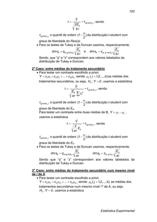 Estatística Experimental
162
)(~
ˆ
aEdogl
a
t
br
E2
Y
t  , sendo
)( aEdoglt o quantil de ordem )(
2
1

 da distribuição t-student com
graus de liberdade do Res(a).
 Para os testes de Tukey e de Duncan usamos, respectivamente,
br
E
qdms a
EdoglaA a );( e
br
E
zdms a
EdoglaA a );(
Sendo, que “q” e “z” correspondem aos valores tabelados da
distribuição de Tukey e Duncan.
2o
Caso: entre médias do tratamento secundário
 Para testar um contraste escolhido a priori,
bb2211 cccY   ... , sendo )...,,,( b21jj  as médias dos
tratamentos secundários, ou seja, 0YH0 : , usamos a estatística
)(
2
i
~
c
ar
ˆ
bEdogl
i
b
i
t
E
Y
t

 , sendo
)( bEdoglt o quantil de ordem )(
2
1

 da distribuição t-student com
graus de liberdade do Eb.
Para testar um contraste entre duas médias de B, ,
iiY   ,
usamos a estatística
)(~
ˆ
bEdogl
b
t
E
ar
2
Y
t  , sendo
)( bEdoglt o quantil de ordem )(
2
1

 da distribuição t-student com
graus de liberdade do Eb.
 Para os testes de Tukey e de Duncan usamos, respectivamente,
ar
E
qdms b
doEglbB b );(
ar
E
zdms b
EglbB b );(
Sendo que “q” e “z” correspondem aos valores tabelados da
distribuição de Tukey e Duncan.
3o
Caso: entre médias do tratamento secundário num mesmo nível
de i de A
 Para testar um contraste escolhido a priori,
ibb2i21i1 cccY   ... , sendo )...,,,( b21jij  as médias dos
tratamentos secundários num mesmo nível “i” de A, ou seja,
0YH0 : , usamos a estatística
 