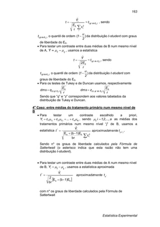 Estatística Experimental
163
)(
2
i
~
c
r
ˆ
bEdogl
i
b
i
t
E
Y
t

 , sendo
)( bEdoglt o quantil de ordem )(
2
1

 da distribuição t-student com graus
de liberdade do Eb.
 Para testar um contraste entre duas médias de B num mesmo nível
de A, ,
ijijY   , usamos a estatística
)(~
ˆ
bEdogl
b
t
r
E2
Y
t  , sendo
)( bEdoglt o quantil de ordem )(
2
1

 da distribuição t-student com
graus de liberdade do Eb.
 Para os testes de Tukey e de Duncan usamos, respectivamente
r
E
qdms b
Eglb b );(
r
E
zdms b
Edoglb b );(
Sendo que “q” e “z” correspondem aos valores tabelados da
distribuição de Tukey e Duncan.
4o
Caso: entre médias do tratamento primário num mesmo nível de
B
 Para testar um contraste escolhido a priori,
ajaj22j11l cccY   ... , sendo a21iij ...,,, as médias dos
tratamentos primários num mesmo nível “j” de B, usamos a
estatística )(
2
i
ba
*
*
c
br
1)E-(bE
ˆ
n
i
i
tmenteaproximada
Y
t


 ,
Sendo n* os graus de liberdade calculados pela Fórmula de
Sattertwait (o asterisco indica que esta razão não tem uma
distribuição t-student).
 Para testar um contraste entre duas médias de A num mesmo nível
de B, ,
ijijlY   , usamos a estatística aproximada
 
*
1)E-(bE
br
ˆ
ba
*
n
i
tmenteaproximada
2
Y
t


com n* os graus de liberdade calculados pela Fórmula de
Sattertwait
 