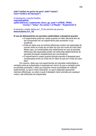 Estatística Experimental
168
ylab="médias de ganho de peso",xlab="rações",
main="Gráfico da Interação")
# requerendo o pacote ExpDes
require(ExpDes)
split2.rbd(racao, suplemento, bloco, gp, quali = c(TRUE, TRUE),
mcomp = "tukey", fac.names = c("Ração", "Suplemento"))
# retirando o objeto dados.ex1_10 do caminho de procura
detach(dados.ex1_10)
O uso do delineamento em parcelas subdivididas é desejável quando:
 O experimento pode ser usado quando um fator adicional tem de
ser incorporado em um experimento para aumentar a sua
amplitude.
 Pode-se saber que as maiores diferenças podem ser esperadas de
ocorrer entre os níveis de um fator do que nos níveis do outro fator.
Neste caso, as combinações dos tratamentos em que as grandes
diferenças são esperadas podem ser atribuídas aleatoriamente às
parcelas principais simplesmente por conveniência.
 O experimento é usado quando grande precisão é desejada para
comparações entre os níveis de um fator do que em níveis do outro
fator.
Em resumo, dado que nos experimentos em parcelas subdivididas a
variação entre as subparcelas é esperada ser menor do que a variação entre
as parcelas principais, o fator que requerer menor quantidade de material
experimental, ou que é mais importante, ou que é esperado apresentar
menores diferenças, ou sobre o qual é desejado maior precisão por qualquer
motivo, são atribuídos ás subparcelas.
 