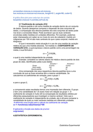 Estatística Experimental
16
arrows(bar.moscas,m.moscas-sd.moscas,
bar.moscas,m.moscas+sd.moscas, length=0.1, angle=90, code=3)
# gráfico Box-plot para cada tipo de comida
boxplot(n.moscas~t.comida,col=c(2,3))
3.7 Coeficiente de variação (CV)
O desvio-padrão é útil como medida de variação dentro de um conjunto
de dados. Quando desejamos comparar a dispersão de dois conjuntos de
dados, a comparação dos desvios-padrões dos dois conjuntos de dados pode
nos levar a conclusões falsas. Pode acontecer que as duas variáveis
envolvidas estão medidas em unidades diferentes. Por exemplo, podemos
estar interessados em saber se os níveis do soro de colesterol, medido em
miligramas por 100 ml são mais variáveis do que o peso corporal, medido em
kilograma.
O que é necessário nesta situação é o uso de uma medida de variação
relativa do que uma medida absoluta. Tal medida é o COEFICIENTE DE
VARIAÇÃO (CV), a qual expressa o desvio padrão como uma porcentagem da
média, e sua fórmula é
)%(100
y
s
cv  ,
a qual é uma medida independente da unidade.
Exemplo: considere os valores abaixo de média e desvio-padrão de dois
grupo de cães, identificados pelas suas idades
Amostra 1 Amostra 2
Grupo 10 anos 4 anos
Peso médio 145 80
Desvio-padrão 10 10
Uma comparação dos seus respectivos desvios-padrões leva a uma
conclusão de que as duas amostras têm a mesma variabilidade. Se
calcularmos os coeficientes de variação, para o grupo 1
%,)( 96100
145
10
cv 
e para o grupo 2,
%,)( 512100
80
10
cv  ,
e comparando estes resultados temos uma impressão bem diferente. O grupo
2 tem uma variabilidade de 1,8 vezes maior em relação ao grupo 1. O
coeficiente de variação é muito útil na comparação de resultados obtidos por
diferentes pesquisadores que investigam a mesma variável. Visto que o
coeficiente de variação é independente da unidade, ele é útil para comparar a
variabilidade de duas ou mais variáveis medidas em diferentes unidades.
# definindo uma função para o cálculo do coeficiente de variação
cv <- function(x) sd(x)/mean(x)*100
# aplicando a função aos dados de p.tumor
cv(p.tumor)
4.ESTATÍSTICA EXPERIMENTAL
 