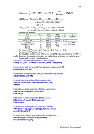 Estatística Experimental
172
862128
843
7337
570644564
8
1
SQ
2
222
Conjunta ,
))()((
)...( 
17531
61282081315862128
SQSQSQTempoxDrogaSQ TempoDrogaConjunta
,
,,,
)(



474891753161282243604494907
TempoxDrogaSQSQSQSQTSQ TempoParcelasbErro
,,,,,
)()(


Quadro da ANOVA
F.V. G.L. S.Q. Q.M. F p
DROGA 2 1315,08 657,54 6,03**
0.008512
Erro(a) 21 2289,16 109,01
PARCELAS 23 3604,24 156,71 20,15**
TEMPO 3 282,81 94,27 12,12**
2.315e-06
DROGA x TEMPO 6 531,17 88,53 11,39**
1.381e-08
Erro(b) 63 489,47 7,78
TOTAL 95 4907,49
F(2, 21; 0,05) = 3,47 F(2, 21; 0,01) = 5,78 F(3, 63; 0,05) = 2,76 F(3, 63; 0,01) = 4,13
F(6, 63; 0,05) = 2,25 F(6, 63; 0,01) = 3,12
Conclusão: existe uma interação tempo*droga significativa (p<0,01);
então devemos comparar os tempos em cada droga e drogas em cada tempo.
Script no R para os cálculos acima
# entrada dos dados pelo comando read.table( )
dados.ex1_11 <- read.table("ex1mr_11.txt", header=T)
# imprimindo as 6 primeiras linhas do arquivo dados.ex1_10
head(dados.ex1_11)
# anexando o objeto dados.ex1_11 no caminho de procura
attach(dados.ex1_11)
# calculo das interações - Quadros dos totais
int.total <- tapply(fc, list(droga,tempo), sum)
int.total
# calculo dos totais marginais do fator suplemento
total.droga<- tapply(fc,droga,sum)
total.droga
# calculo dos totais marginais do fator racao
total.tempo<- tapply(fc,tempo,sum)
total.tempo
# calculo das interações - Quadros das médias
int.media <- tapply(fc, list(droga, tempo), mean)
round(int.media,1)
# calculo das médias marginais do fator suplemento
media.droga<- tapply(fc,droga,mean)
round(media.droga,1)
 