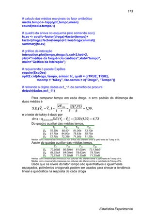 Estatística Experimental
173
# calculo das médias marginais do fator antibiótico
media.tempo<- tapply(fc,tempo,mean)
round(media.tempo,1)
# quadro da anova no esquema pelo comando aov()
fc.av <- aov(fc~factor(droga)+factor(tempo)+
factor(droga):factor(tempo)+Error(droga:animal))
summary(fc.av)
# gráfico da interação
interaction.plot(tempo,droga,fc,col=2,lwd=2,
ylab="médias da frequência cardíaca",xlab="tempo",
main="Gráfico da Interação")
# requerendo o pacote ExpDes
require(ExpDes)
split2.crd(droga, tempo, animal, fc, quali = c(TRUE, TRUE),
mcomp = "tukey", fac.names = c("Droga", "Tempo"))
# retirando o objeto dados.ex1_11 do caminho de procura
detach(dados.ex1_11)
Para comparar tempo em cada droga, o erro padrão da diferença de
duas médias é
391
8
7872
r
E2
YYES
b
ilij ,
),(
).(.
)(
..  ,
e o teste de tukey é dado por
734391393YYESqdms ilij050633 .),)(,().(. ..),;,( 
Do quadro auxiliar das médias temos,
T5 T10 T15 T20
DA 70,50b 80,50ª 81,00a 73,13b
DB 81,75a 84,00a 78,63a 79,75a
DC 72,75b 72,38b 71,50b 71,25b
Médias com a mesma letra minúscula nas linhas não diferem entre si pelo teste de Tukey a 5%.
Assim do quadro auxiliar das médias temos,
T5 T10 T15 T20
DA 70,50bB 80,50aA 81,00aA 73,13abB
DB 81,75aA 84,00aA 78,63aA 79,75aA
DC 72,75aB 72,38aB 71,50aB 71,25aB
Médias com a mesma letra minúscula nas colunas não diferem entre si pelo teste de Tukey a 5%.
Médias com a mesma letra maiúscula nas colunas não diferem entre si pelo teste de Tukey a 5%.
Dado que os níveis do fator tempo são quantitativos e igualmente
espaçados, polinômios ortogonais podem ser usados para checar a tendência
linear e quadrática na resposta de cada droga
 