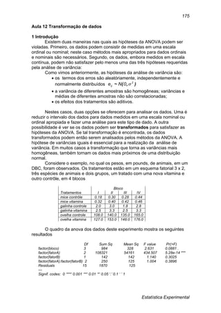 Estatística Experimental
175
Aula 12 Transformação de dados
1 Introdução
Existem duas maneiras nas quais as hipóteses da ANOVA podem ser
violadas. Primeiro, os dados podem consistir de medidas em uma escala
ordinal ou nominal; neste caso métodos mais apropriados para dados ordinais
e nominais são necessários. Segundo, os dados, embora medidos em escala
contínua, podem não satisfazer pelo menos uma das três hipóteses requeridas
pela análise de variância:
Como vimos anteriormente, as hipóteses da análise de variância são:
 os termos dos erros são aleatóriamente, independentemente e
normalmente distribuídos ),(~ 2
ij 0Ne 
 a variância de diferentes amostras são homogêneas; variâncias e
médias de diferentes amostras não são correlacionadas;
 os efeitos dos tratamentos são aditivos.
Nestes casos, duas opções se oferecem para analisar os dados. Uma é
reduzir o intervalo dos dados para dados medidos em uma escala nominal ou
ordinal apropiada e fazer uma análise para este tipo de dado. A outra
possibilidade é ver se os dados podem ser transformados para satisfazer as
hipóteses da ANOVA. Se tal transformação é encontrada, os dados
transformados podem então serem analisados pelos métodos da ANOVA. A
hipótese de variâncias iguais é essencial para a realização da análise de
variância. Em muitos casos a transformação que torna as variâncias mais
homogêneas, também tornam os dados mais próximos de uma distribuição
normal.
Considere o exemplo, no qual os pesos, em pounds, de animais, em um
DBC, foram observados. Os tratamentos estão em um esquema fatorial 3 x 2,
três espécies de animais e dois grupos, um tratado com uma nova vitamina e
outro contrôle, em 4 blocos
Bloco
Tratamentos I II III IV
mice contrôle 0.18 0.30 0.28 0.44
mice vitamina 0.32 0.40 0.42 0.46
galinha controle 2.0 3.0 1.8 2.8
galinha vitamina 2.5 3.3 2.5 3.3
ovelha controle 108.0 140.0 135.0 165.0
ovelha vitamina 127.0 153.0 148.0 176.0
O quadro da anova dos dados deste experimento mostra os seguintes
resultados
Df Sum Sq Mean Sq F value Pr(>F)
factor(bloco) 3 984 328 2.631 0.0881 .
factor(fatorA) 2 108321 54161 434.507 5.28e-14 ***
factor(fatorB) 1 142 142 1.140 0.3025
factor(fatorA):factor(fatorB) 2 250 125 1.004 0.3896
Residuals 15 1870 125
---
Signif. codes: 0 ‘***’ 0.001 ‘**’ 0.01 ‘*’ 0.05 ‘.’ 0.1 ‘ ’ 1
 