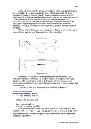 Estatística Experimental
176
A alta significância entre as espécies (fatorA) não é surpreendente para
o pesquisador. O que parece estranho é que não foi detectada diferença
significativa devido a vitamina (fatorB), tendo em vista que todo animal em
todas as replicações que receberam vitamina mostraram um peso maior do que
o correspondente animal contrôle. Parece estranho também que não foi
encontrado evidências de interação entre os efeitos de vitamina e espécies,
dado que a resposta aparente a vitamina é tão diferente nas diferentes
espécies. Tudo que podemos concluir é que mice, galinhas e ovelhas diferem
em peso.
Vamos olhar estes dados com as supsições da anova em mente e ver o
que podemos fazer se uma das suposições não é atendida.
O gráfico de resíduos vs valores preditos mostra claramente uma
heterogeneidade de variâncias e o QQ-plot mostra um comportamento dos
dados que não é muito convicente da distribuição normal. A menssagem
parece clara, entretanto, podemos ainda fazer testes para verificar o desvio dos
pressupostos.
Teste de normalidade de normalidade de Shapiro-Wilk no R
# teste de normalidade
shapiro.test(pesotrat.av$res)
Saída fornecida pelo R:
Shapiro-Wilk normality test
data: pesotrat.av$res
W = 0.9536, p-value = 0.3236
Este teste mostra o teste é não significativo (p=0,3236), portanto não
rejeitamos ),(~: 2
ij0 0NH  , ou seja, os resíduos e por conseguinte os dados
deste experimento suportam a suposição de normalidade. Assim, a primeira
suposição é prenchida.
 