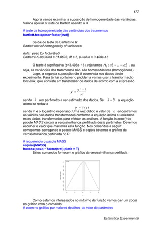 Estatística Experimental
177
Agora vamos examinar a suposição de homogeneidade das variâncias.
Vamos aplicar o teste de Bartlett usando o R.
# teste da homogeneidade das variâncias dos tratamentos
bartlett.test(peso~factor(trat))
Saída do teste de Bartlett no R:
Bartlett test of homogeneity of variances
data: peso by factor(trat)
Bartlett's K-squared = 81.8698, df = 5, p-value = 3.408e-16
O teste é significativo (p=3.408e-16), rejeitamos 2
6
2
10H   ...: , ou
seja, as variâncias dos tratamentos não são homocedásticas (homogêneas).
Logo, a segunda suposição não é observada nos dados deste
experimento. Para tentar contornar o problema vamos usar a transformação
Box-Cox, que consiste em transformar os dados de acordo com a expressão
sendo um parâmetro a ser estimado dos dados. Se a equação
acima se reduz a
sendo ln é o logaritmo neperiano. Uma vez obtido o valor de encontramos
os valores dos dados transformados conforme a equação acima e utilizamos
estes dados transformados para efetuar as análises. A função boxcox() do
pacote MASS calcula a verossimilhanca perfilhada deste parâmetro. Devemos
escolher o valor que maximiza esta função. Nos comandos a seguir
começamos carregando o pacote MASS e depois obtemos o gráfico da
verossimilhanca perfilhada no R:
# requerendo o pacote MASS
require(MASS)
boxcox(peso ~ factor(trat),plotit = T)
Estes comandos fornecem o gráfico da verossimilhança perfilada
Como estamos interessados no máximo da função vamos dar um zoom
no gráfico com o comando
# zoom no gráfico par maiores detalhes do valor do parâmetro


1y
y

'
 0
)ln('
yy 

 