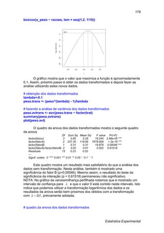 Estatística Experimental
178
boxcox(a_peso ~ racoes, lam = seq(1,2, 1/10))
O gráfico mostra que o valor que maximiza a função é aproximadamente
0,1. Assim, próximo passo é obter os dados transformados e depois fazer as
analise utilizando estes novos dados.
# obtenção dos dados transformados
lambda<-0.1
peso.trans <- (peso^(lambda) - 1)/lambda
# fazendo a análise de variância dos dados transformados
peso.avtrans <- aov(peso.trans ~ factor(trat)
summary(peso.avtrans)
plot(peso.avt)
O quadro da anova dos dados transformados mostra o seguinte quadro
da anova
Df Sum Sq Mean Sq F value Pr(>F)
factor(bloco) 3 0.85 0.28 18.244 2.88e-05 ***
factor(fatorA) 2 237.35 118.68 7678.808 < 2e-16 ***
factor(fatorB) 1 0.31 0.31 19.879 0.00046 ***
factor(fatorA):factor(fatorB) 2 0.02 0.01 0.502 0.61518
Residuals 15 0.23 0.02
---
Signif. codes: 0 ‘***’ 0.001 ‘**’ 0.01 ‘*’ 0.05 ‘.’ 0.1 ‘ ’ 1
Este quadro mostra um resultado mais satisfatório do que a análise dos
dados sem transformação. Nesta análise, também é mostrado uma
significância do fator B (p=0,00046). Mesmo assim, o resultado do teste da
significância da interação (p = 0,61518) permaneceu não significativo.
NOTA: No gráfico da verossimilhança perfilhada notamos que é mostrado um
intervalo de confiança para  e que o valor 0 está contido neste intervalo. Isto
indica que podemos utilizar a transformação logaritímica dos dados e os
resultados da anova serão bem próximos dos obtidos com a transformação
com 10, , préviamente adotada.
# quadro da anova dos dados transformados
 