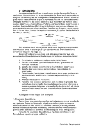Estatística Experimental
17
4.1 INTRODUÇÃO
Numa pesquisa científica o procedimento geral é formular hipóteses e
verificá-las diretamente ou por suas conseqüências. Para isto é necessário um
conjunto de observações e o planejamento de experimentos é então essencial
para indicar o esquema sob o qual as hipóteses possam ser verificadas com a
utilização de métodos de análise estatística que dependem da maneira sob a
qual as observações foram obtidas. Portanto, planejamento de experimentos e
análises dos resultados estão intimamente ligados e devem ser utilizados em
uma seqüência nas pesquisas científicas das diversas áreas do conhecimento.
Isto pode ser visto por meio da seguinte representação gráfica da circularidade
do método científico.
(2)
Observações
(1) (3)
Formulação de Hipóteses Verificação das Hipóteses formuladas
(4)
Desenvolvimento da Teoria
Fica evidente nesta ilustração que as técnicas de planejamento devem
ser utilizadas entre as etapas (1) e (2) e os métodos de análise estatística
devem ser utilizados na etapa (3).
Desenvolvendo um pouco mais está idéia podemos dizer que uma
pesquisa científica estatisticamente planejada consiste nas seguintes etapas:
1. Enunciado do problema com formulação de hipóteses.
2. Escolha dos fatores (variáveis independentes) que devem ser
incluídos no estudo.
3. Escolha da unidade experimental e da unidade de observação.
4. Escolha das variáveis que serão medidas nas unidades de
observação.
5. Determinação das regras e procedimentos pelos quais os diferentes
tratamentos são atribuídos às unidades experimentais (ou vice-
versa).
6. Análise estatística dos resultados.
7. Relatório final contendo conclusões com medidas de precisão das
estimativas, interpretação dos resultados com possível referência a
outras pesquisas similares e uma avaliação dos itens de 1 a 6 (desta
pesquisa) com sugestões para possíveis alterações em pesquisas
futuras.
Ilustrações destas etapas com exemplos.
1. Enunciado do problema.
Como vimos uma pesquisa científica se inicia sempre com a formulação
de hipóteses. Essas hipóteses são primeiramente formuladas em termos
científicos dentro da área de estudo (hipótese científica) e em seguida em
termos estatísticos (hipótese estatística) . Deve haver uma correspondência
perfeita entre as hipóteses científica e estatística para evitar ambigüidade.
Portanto, no enunciado do problema, a hipótese científica deve ser
formulada de maneira precisa e objetiva.
 
