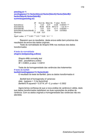 Estatística Experimental
179
pesolog.av <-
aov(log(peso+1)~factor(bloco)+factor(fatorA)+factor(fatorB)+
factor(fatorA):factor(fatorB))
summary(pesolog.av)
Df Sum Sq Mean Sq F value Pr(>F)
factor(bloco) 3 0.22 0.07 12.85 0.000201 ***
factor(fatorA) 2 96.89 48.44 8573.72 < 2e-16 ***
factor(fatorB) 1 0.07 0.07 12.11 0.003361 **
factor(fatorA):factor(fatorB) 2 0.00 0.00 0.41 0.670832
Residuals 15 0.08 0.01
---
Signif. codes: 0 ‘***’ 0.001 ‘**’ 0.01 ‘*’ 0.05 ‘.’ 0.1 ‘ ’ 1
Reparem que os resultados desta anova estão bem próximos dos
resultados da anova dos dados originais.
Teste de normalidade de Shapiro-Wilk nos resíduos dos dados
transformados
# teste da normalidade
shapiro.test(pesolog.av$res)
Shapiro-Wilk normality test
data: pesofattrans.av$res
W = 0.9803, p-value = 0.9014
Teste de da homogeneidade das variâncias dos tratamentos
# teste de bartlett
bartlett.test(log(peso+1)~factor(trat))
O resultado do teste de Bartlett para os dados transformados é
Bartlett test of homogeneity of variances
data: log(peso + 1) by factor(trat)
Bartlett's K-squared = 5.5714, df = 5, p-value = 0.3502
Agora temos confiança de que a nova análise de variância é válida, dado
que dados transformados satisfazem as duas suposições da análise de
variância. Com os dados originais a homogeneidade das variâncias não era
atendida.
 