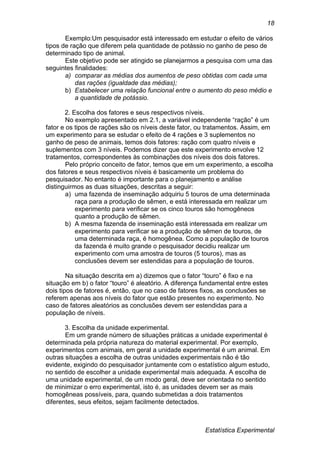 Estatística Experimental
18
Exemplo:Um pesquisador está interessado em estudar o efeito de vários
tipos de ração que diferem pela quantidade de potássio no ganho de peso de
determinado tipo de animal.
Este objetivo pode ser atingido se planejarmos a pesquisa com uma das
seguintes finalidades:
a) comparar as médias dos aumentos de peso obtidas com cada uma
das rações (igualdade das médias);
b) Estabelecer uma relação funcional entre o aumento do peso médio e
a quantidade de potássio.
2. Escolha dos fatores e seus respectivos níveis.
No exemplo apresentado em 2.1, a variável independente “ração” é um
fator e os tipos de rações são os níveis deste fator, ou tratamentos. Assim, em
um experimento para se estudar o efeito de 4 rações e 3 suplementos no
ganho de peso de animais, temos dois fatores: ração com quatro níveis e
suplementos com 3 níveis. Podemos dizer que este experimento envolve 12
tratamentos, correspondentes às combinações dos níveis dos dois fatores.
Pelo próprio conceito de fator, temos que em um experimento, a escolha
dos fatores e seus respectivos níveis é basicamente um problema do
pesquisador. No entanto é importante para o planejamento e análise
distinguirmos as duas situações, descritas a seguir:
a) uma fazenda de inseminação adquiriu 5 touros de uma determinada
raça para a produção de sêmen, e está interessada em realizar um
experimento para verificar se os cinco touros são homogêneos
quanto a produção de sêmen.
b) A mesma fazenda de inseminação está interessada em realizar um
experimento para verificar se a produção de sêmen de touros, de
uma determinada raça, é homogênea. Como a população de touros
da fazenda é muito grande o pesquisador decidiu realizar um
experimento com uma amostra de touros (5 touros), mas as
conclusões devem ser estendidas para a população de touros.
Na situação descrita em a) dizemos que o fator “touro” é fixo e na
situação em b) o fator “touro” é aleatório. A diferença fundamental entre estes
dois tipos de fatores é, então, que no caso de fatores fixos, as conclusões se
referem apenas aos níveis do fator que estão presentes no experimento. No
caso de fatores aleatórios as conclusões devem ser estendidas para a
população de níveis.
3. Escolha da unidade experimental.
Em um grande número de situações práticas a unidade experimental é
determinada pela própria natureza do material experimental. Por exemplo,
experimentos com animais, em geral a unidade experimental é um animal. Em
outras situações a escolha de outras unidades experimentais não é tão
evidente, exigindo do pesquisador juntamente com o estatístico algum estudo,
no sentido de escolher a unidade experimental mais adequada. A escolha de
uma unidade experimental, de um modo geral, deve ser orientada no sentido
de minimizar o erro experimental, isto é, as unidades devem ser as mais
homogêneas possíveis, para, quando submetidas a dois tratamentos
diferentes, seus efeitos, sejam facilmente detectados.
 