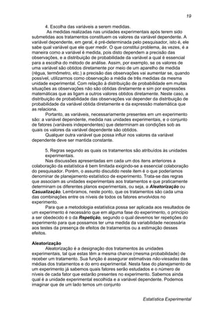Estatística Experimental
19
4. Escolha das variáveis a serem medidas.
As medidas realizadas nas unidades experimentais após terem sido
submetidas aos tratamentos constituem os valores da variável dependente. A
variável dependente, em geral, é pré-determinada pelo pesquisador, isto é, ele
sabe qual variável que ele quer medir. O que constitui problema, às vezes, é a
maneira como a variável é medida, pois disto dependem a precisão das
observações, e a distribuição de probabilidade da variável a qual é essencial
para a escolha do método de análise. Assim, por exemplo, se os valores de
uma variável são obtidos diretamente por meio de um aparelho de medida
(régua, termômetro, etc.) a precisão das observações vai aumentar se, quando
possível, utilizarmos como observação a média de três medidas da mesma
unidade experimental. Com relação à distribuição de probabilidade em muitas
situações as observações não são obtidas diretamente e sim por expressões
matemáticas que as ligam a outros valores obtidos diretamente. Neste caso, a
distribuição de probabilidade das observações vai depender da distribuição de
probabilidade da variável obtida diretamente e da expressão matemática que
as relaciona.
Portanto, as variáveis, necessariamente presentes em um experimento
são: a variável dependente, medida nas unidades experimentais, e o conjunto
de fatores (variáveis independentes) que determinam as condições sob as
quais os valores da variável dependente são obtidos.
Qualquer outra variável que possa influir nos valores da variável
dependente deve ser mantida constante.
5. Regras segundo as quais os tratamentos são atribuídos às unidades
experimentais.
Nas discussões apresentadas em cada um dos itens anteriores a
colaboração da estatística é bem limitada exigindo-se a essencial colaboração
do pesquisador. Porém, o assunto discutido neste item é o que poderíamos
denominar de planejamento estatístico de experimento. Trata-se das regras
que associam as unidades experimentais aos tratamentos e que praticamente
determinam os diferentes planos experimentais, ou seja, a Aleatorização ou
Casualização. Lembramos, neste ponto, que os tratamentos são cada uma
das combinações entre os níveis de todos os fatores envolvidos no
experimento.
Para que a metodologia estatística possa ser aplicada aos resultados de
um experimento é necessário que em alguma fase do experimento, o principio
a ser obedecido é o da Repetição, segundo o qual devemos ter repetições do
experimento para que possamos ter uma medida da variabilidade necessária
aos testes da presença de efeitos de tratamentos ou a estimação desses
efeitos.
Aleatorização
Aleatorização é a designação dos tratamentos às unidades
experimentais, tal que estas têm a mesma chance (mesma probabilidade) de
receber um tratamento. Sua função é assegurar estimativas não-viesadas das
médias dos tratamentos e do erro experimental. Nesta fase do planejamento de
um experimento já sabemos quais fatores serão estudados e o número de
níveis de cada fator que estarão presentes no experimento. Sabemos ainda
qual é a unidade experimental escolhida e a variável dependente. Podemos
imaginar que de um lado temos um conjunto
 