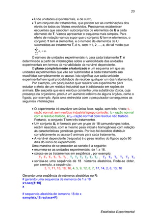 Estatística Experimental
20
 U de unidades experimentais, e de outro,
 T um conjunto de tratamentos, que podem ser as combinações dos
níveis de todos os fatores envolvidos. Precisamos estabelecer
esquemas que associam subconjuntos de elementos de U a cada
elemento de T. Vamos apresentar o esquema mais simples. Para
efeito de notação vamos supor que o conjunto U tem n elementos, o
conjunto T tem a elementos, e o número de elementos de U
submetidos ao tratamento Ti é ni, com i=1, 2, ..., a, de tal modo que


k
i
i nn
1
.
O número de unidades experimentais ni para cada tratamento Ti é
determinado a partir de informações sobre a variabilidade das unidades
experimentais em termos da variabilidade da variável dependente.
O plano completamente aleatorizado é um esquema em que as
unidades experimentais que vão ser submetidas a cada tratamento são
escolhidas completamente ao acaso. Isto significa que cada unidade
experimental tem igual probabilidade de receber qualquer um dos tratamentos.
Por exemplo, um pesquisador quer realizar um experimento para
estudar o efeito de um resíduo industrial que é adicionado em rações de
animais. Ele suspeita que este resíduo contenha uma substância tóxica, cuja
presença no organismo, produz um aumento relativo de alguns órgãos, como o
fígado, por exemplo. Após uma entrevista com o pesquisador conseguimos as
seguintes informações
 O experimento irá envolver um único fator, ração, com três níveis: t1 -
ração normal, sem resíduo industrial (grupo controle; t2 - ração normal
com o resíduo tratado, e t3 - ração normal com resíduo não tratado.
Portanto, o conjunto T tem três tratamentos
 Um conjunto U, é formado por um grupo de 18 camundongos todos,
recém nascidos, com o mesmo peso inicial e homogêneos com relação
às características genéticas gerais. Por isto foi decidido distribuir
completamente ao acaso 6 animais para cada tratamento.
 A variável dependente (resposta) é o peso relativo do fígado após 90
dias do início do experimento.
Uma maneira de se proceder ao sorteio é a seguinte:
 enumera-se as unidades experimentais de 1 a 18.
 coloca-se os tratamentos em seqüência , por exemplo:
T1 T1 T1 T1 T1 T1 , T2 T2 T2 T2 T2 T2 , T3 T3 T3 T3 T3 T3
 sorteia-se uma sequência de 18 números aleatórios. Pode-se obter,
por exemplo, a sequência :
3, 1, 11, 15, 18, 16, 4, 5, 9, 12, 8, 7, 17, 14, 2, 6, 13, 10
Gerando uma seqüência de números aleatórios no R:
# gerando uma sequencia de números de 1 a 18
x<-seq(1:18)
x
# sequencia aleatória de tamanho 18 de x
sample(x,18,replace=F)
 