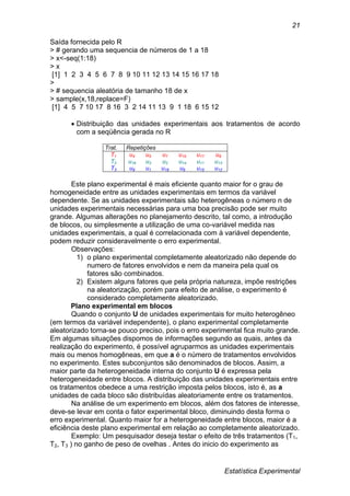 Estatística Experimental
21
Saída fornecida pelo R
> # gerando uma sequencia de números de 1 a 18
> x<-seq(1:18)
> x
[1] 1 2 3 4 5 6 7 8 9 10 11 12 13 14 15 16 17 18
>
> # sequencia aleatória de tamanho 18 de x
> sample(x,18,replace=F)
[1] 4 5 7 10 17 8 16 3 2 14 11 13 9 1 18 6 15 12
 Distribuição das unidades experimentais aos tratamentos de acordo
com a seqüência gerada no R
Trat. Repetições
T1 u4 u5 u7 u10 u17 u8
T2 u16 u3 u2 u14 u11 u13
T3 u9 u1 u18 u6 u15 u12
Este plano experimental é mais eficiente quanto maior for o grau de
homogeneidade entre as unidades experimentais em termos da variável
dependente. Se as unidades experimentais são heterogêneas o número n de
unidades experimentais necessárias para uma boa precisão pode ser muito
grande. Algumas alterações no planejamento descrito, tal como, a introdução
de blocos, ou simplesmente a utilização de uma co-variável medida nas
unidades experimentais, a qual é correlacionada com à variável dependente,
podem reduzir consideravelmente o erro experimental.
Observações:
1) o plano experimental completamente aleatorizado não depende do
numero de fatores envolvidos e nem da maneira pela qual os
fatores são combinados.
2) Existem alguns fatores que pela própria natureza, impõe restrições
na aleatorização, porém para efeito de análise, o experimento é
considerado completamente aleatorizado.
Plano experimental em blocos
Quando o conjunto U de unidades experimentais for muito heterogêneo
(em termos da variável independente), o plano experimental completamente
aleatorizado torna-se pouco preciso, pois o erro experimental fica muito grande.
Em algumas situações dispomos de informações segundo as quais, antes da
realização do experimento, é possível agruparmos as unidades experimentais
mais ou menos homogêneas, em que a é o número de tratamentos envolvidos
no experimento. Estes subconjuntos são denominados de blocos. Assim, a
maior parte da heterogeneidade interna do conjunto U é expressa pela
heterogeneidade entre blocos. A distribuição das unidades experimentais entre
os tratamentos obedece a uma restrição imposta pelos blocos, isto é, as a
unidades de cada bloco são distribuídas aleatoriamente entre os tratamentos.
Na análise de um experimento em blocos, além dos fatores de interesse,
deve-se levar em conta o fator experimental bloco, diminuindo desta forma o
erro experimental. Quanto maior for a heterogeneidade entre blocos, maior é a
eficiência deste plano experimental em relação ao completamente aleatorizado.
Exemplo: Um pesquisador deseja testar o efeito de três tratamentos (T1,
T2, T3 ) no ganho de peso de ovelhas . Antes do inicio do experimento as
 