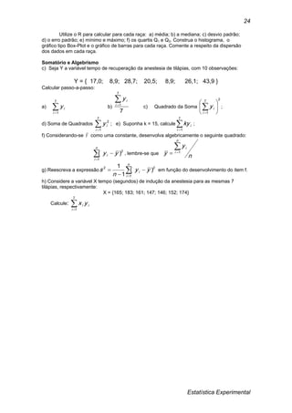 Estatística Experimental
24
Utilize o R para calcular para cada raça: a) média; b) a mediana; c) desvio padrão;
d) o erro padrão; e) mínimo e máximo; f) os quartis Q1 e Q3. Construa o histograma, o
gráfico tipo Box-Plot e o gráfico de barras para cada raça. Comente a respeito da dispersão
dos dados em cada raça.
Somatório e Algebrismo
c) Seja Y a variável tempo de recuperação da anestesia de tilápias, com 10 observações:
Y = { 17,0; 8,9; 28,7; 20,5; 8,9; 26,1; 43,9 }
Calcular passo-a-passo:
a) 
7
1i
iy b)
7
7
1
i
iy
c) Quadrado da Soma
27
1






i
iy ;
d) Soma de Quadrados 
7
1
2
i
iy ; e) Suponha k = 15, calcule 
7
1i
iky ;
f) Considerando-se Y como uma constante, desenvolva algebricamente o seguinte quadrado:


n
i
i yy
1
2
)( , lembre-se que
n
y
y
n
i
i 1
g) Reescreva a expressão 



n
i
i yy
n
s
1
22
)(
1
1
em função do desenvolvimento do item f.
h) Considere a variável X tempo (segundos) de indução da anestesia para as mesmas 7
tilápias, respectivamente:
X = {165; 183; 161; 147; 146; 152; 174}
Calcule: i
i
i yx
7
1
 