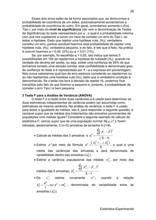 Estatística Experimental
26
Esses dois erros estão de tal forma associados que, se diminuirmos a
probabilidade de ocorrência de um deles, automaticamente aumentamos a
probabilidade de ocorrência do outro. Em geral, controlamos somente o Erro
Tipo I, por meio do nível de significância (daí vem a denominação de Testes
de Significância) do teste representado por  , o qual é a probabilidade máxima
com que nos sujeitamos a correr um risco de cometer um erro do Tipo I, ao
testar a hipótese. Dado que rejeitar uma hipótese nula, (H0), verdadeira
constitui um erro, parece razoável fixarmos esta probabilidade de rejeitar uma
hipótese nula, (H0), verdadeira pequena, e de fato, é isto que é feito. Na prática
é comum fixarmos  = 0,05 (5%) ou  = 0,01 (1%).
Se, por exemplo, foi escolhido  = 0,05, isto indica que temos 5
possibilidades em 100 de rejeitarmos a hipótese de nulidade (H0), quando na
verdade ela deveria ser aceita, ou seja, existe uma confiança de 95% de que
tenhamos tomado uma decisão correta, esta confiabilidade é denominada grau
de confiança do teste e é representada por 1 -  e expressa em porcentagem.
Nós nunca saberemos qual tipo de erro estamos cometendo ao rejeitarmos ou
ao não rejeitarmos uma hipótese nula (H0), dado que a verdadeira condição é
desconhecida. Se o teste nos leva à decisão de rejeitar H0, podemos ficar
tranqüilos pelo fato de que fizemos  pequeno e, portanto, a probabilidade de
cometer o erro Tipo I é bem pequena.
3 Teste F para a Análise de Variância (ANOVA)
O teste F é a razão entre duas variâncias e é usado para determinar se
duas estimativas independentes da variância podem ser assumidas como
estimativas da mesma variância. Na análise de variância, o teste F é usado
para testar a igualdade de médias, isto é, para responder a seguinte questão, é
razoável supor que as médias dos tratamentos são amostras provenientes de
populações com médias iguais? Considere o seguinte exemplo de cálculo da
estatística F; vamos supor que de uma população normal ),( 2
N  foram
retiradas, aleatoriamente, 5 (n=5) amostras de tamanho 9 (r=9).
 Calcule as médias das 5 amostras e
)19(
)(
9
1
2
2



i
i
i
yy
s
 Estime 2
 por meio da fórmula
5
)...( 2
5
2
12 ss
s

 , a qual é uma
média das variâncias das amostras e será denominada de
variabilidade dentro das amostras ( 2
Ds ).
 Estime a variância populacional das médias 2
y , por meio das
médias das 5 amostras:
15
)(
5
1
22
2





i
i
y
yy
s
 De 2
ys , estime novamente 2
 , usando a relação
22
2
2
, yy rssou
r
s
s  , denominada de variabilidade entre as
amostras ( 2
Es ).
 