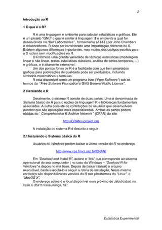 Estatística Experimental
2
Introdução ao R
1 O que é o R?
R é uma linguagem e ambiente para calcular estatísticas e gráficos. Ele
é um projeto “GNU” o qual é similar à linguagem S e ambiente a qual foi
desenvolvida na “Bell Laboratories” , formalmente (AT&T) por John Chambers
e colaboradores. R pode ser considerado uma implantação diferente do S.
Existem algumas diferenças importantes, mas muitos dos códigos escritos para
o S rodam sem modificações no R.
O R fornece uma grande variedade de técnicas estatísticas (modelagem
linear e não linear, testes estatísticos clássicos, análise de séries-temporais, ...)
e gráficas, e é altamente extensível.
Um dos pontos fortes de R é a facilidade com que bem projetados
gráficos para publicações de qualidade pode ser produzidos, incluindo
símbolos matemáticos e fórmulas.
R esta disponível como um programa livre (“Free Software”) sob os
termos da “Free Software Foundation’s GNU General Public License”.
2 Instalando o R
Geralmente, o sistema R consite de duas partes. Uma é denominada de
Sistema básico do R para o núcleo da linguagem R e bibliotecas fundamentais
associadas. A outra consiste de contribições de usuários que desenvolvem
pacotes que são aplicações mais especializadas. Ambas as partes podem
obtidas do “ Comprehensive R Archive Network ” (CRAN) do site:
http://CRAN.r-project.org
A instalação do sistema R é descrito a seguir
2.1Instalando o Sistema básico do R
Usuários do Windows podem baixar a última versão do R no endereço
http://www.vps.fmvz.usp.br/CRAN/
Em “Dowload and Install R”, acione o “link” que corresponde ao sistema
operacional do seu computador ( no caso do Windows – “Dowload R for
Windows” e depois no link base. Depois de baixar (salvar) o arquivo
executável, basta executá-lo e seguir a rotina de instalação. Neste mesmo
endereço são disponibilizadas versões do R nas plataformas do “Linux” ,e
“MacOS X”.
O endereço acima é o local disponível mais próximo de Jaboticabal, no
caso a USP/Pirassununga, SP.
 