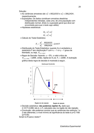 Estatística Experimental
29
Solução:
 As variâncias amostrais são 9333852s2
1 , e 2424398s2
2 , ,
respectivamente.
 Suposições: Os dados constituem amostras aleatórias
independentes retiradas, cada uma, de uma população com
distribuição normal. (Esta é a suposição geral que deve ser
encontrada para que o teste seja válido).
 Hipóteses estatísticas
2
2
2
11
2
2
2
10
:
:




H
H
 Cálculo do Teste Estatístico
1417,2
2424,398
9333,852
2
2
2
1

s
s
Fc
 Distribuição do Teste Estatístico: quando H0 é verdadeira a
estatística F tem distribuição F com n1 – 1 e n2 – 1 graus de
liberdade, ou seja, )05,0,11,9(F .
 Regra de Decisão: fazendo %5 , o valor crítico de
896,2)05,0,11,9( F , então, rejeita-se H0 se 896,2cF . A ilustração
gráfica desta regra de decisão é mostrada a seguir,
 Decisão estatística: não podemos rejeitar H0, dado que
2,1417<2,896; isto é, o Fc calculado caiu na região de não rejeição.
 Conclusão: não podemos concluir que as variâncias dos esforços 1 e
2 são diferentes, o nível mínimo de significância do teste é p=0,1168
(p>0.05)
Script no R para o teste F
0 1 2 3 4
0.00.10.20.30.40.50.60.7
Distribuição F(4,40,0.05)
Probabilidade
Região de não rejeição Região de rejeição
2,896
2,1417
 