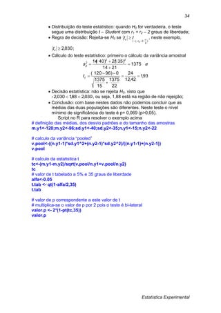 Estatística Experimental
34
 Distribuição do teste estatístico: quando H0 for verdadeira, o teste
segue uma distribuição t – Student com r1 + r2 – 2 graus de liberdade;
 Regra de decisão: Rejeita-se H0 se
)
2
;2( 21



rr
c tt , neste exemplo,
030,2ct ;
 Cálculo do teste estatístico: primeiro o cálculo da variância amostral
93,1
42,12
24
22
1375
15
1375
0)96120(
1375
2114
)35(21)40(14 22
2








c
p
t
es
 Decisão estatística: não se rejeita H0, visto que
- 030,288,1030,2  , ou seja, 1,88 está na região de não rejeição;
 Conclusão: com base nestes dados não podemos concluir que as
médias das duas populações são diferentes. Neste teste o nível
mínimo de significância do teste é p= 0,069 (p>0,05).
Script no R para resolver o exemplo acima
# definição das médias, dos desvio padrões e do tamanho das amostras
m.y1<-120;m.y2<-96;sd.y1<-40;sd.y2<-35;n.y1<-15;n.y2<-22
# calculo da variância “pooled”
v.pool<-((n.y1-1)*sd.y1^2+(n.y2-1)*sd.y2^2)/((n.y1-1)+(n.y2-1))
v.pool
# calculo da estatistica t
tc<-(m.y1-m.y2)/sqrt(v.pool/n.y1+v.pool/n.y2)
tc
# valor de t tabelado a 5% e 35 graus de liberdade
alfa<-0.05
t.tab <- qt(1-alfa/2,35)
t.tab
# valor de p correspondente a este valor de t
# multiplica-se o valor de p por 2 pois o teste é bi-lateral
valor.p <- 2*(1-pt(tc,35))
valor.p
 