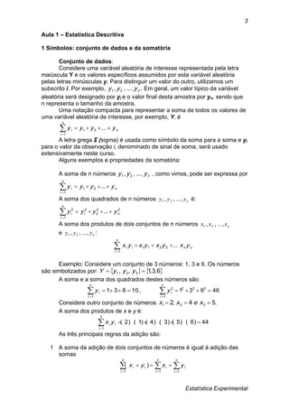 Estatística Experimental
3
Aula 1 – Estatística Descritiva
1 Símbolos: conjunto de dados e da somatória
Conjunto de dados:
Considere uma variável aleatória de interesse representada pela letra
maiúscula Y e os valores específicos assumidos por esta variável aleatória
pelas letras minúsculas y. Para distinguir um valor do outro, utilizamos um
subscrito i. Por exemplo, nyyy ,...,, 21 . Em geral, um valor típico da variável
aleatória será designado por yi e o valor final desta amostra por yn, sendo que
n representa o tamanho da amostra.
Uma notação compacta para representar a soma de todos os valores de
uma variável aleatória de interesse, por exemplo, Y, é
n
n
i
i yyyy 
...21
1
A letra grega Σ (sigma) é usada como símbolo da soma para a soma e yi
para o valor da observação i, denominado de sinal de soma, será usado
extensivamente neste curso.
Alguns exemplos e propriedades da somatória:
A soma de n números nyyy ,...,, 21 , como vimos, pode ser expressa por
n
n
i
i yyyy 
...21
1
A soma dos quadrados de n números nyyy ,...,, 21 é:
22
2
2
1
2
... ni
n
i
i yyyy 
A soma dos produtos de dois conjuntos de n números nxxx ,...,, 21
e nyyy ,...,, 21 :
nn
n
i
ii yxyxyxyx ...2211
1

Exemplo: Considere um conjunto de 3 números: 1, 3 e 6. Os números
são simbolizados por:    6,3,1,, 321  yyyY
A soma e a soma dos quadrados destes números são:
10631
1

n
i
iy , 46631 222
1
2

n
i
iy
Considere outro conjunto de números .54,2 321  xexx
A soma dos produtos de x e y é:
44)6)(5()3)(4()1)(2(
3
1
i
ii yx
As três principais regras da adição são:
1 A soma da adição de dois conjuntos de números é igual à adição das
somas
    

n
i
n
i
n
i
iiii yxyx
1 1 1
)(
 