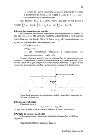 Estatística Experimental
39
 i o efeito do i-ésimo tratamento na variável dependente Y e mede
o afastamento da média i em relação a  , isto é,   ii ; e
 ije é um erro casual não observável.
Pela definição de  e i acima, temos que este modelo possui a
restrição

k
i
ii i
n
1
,0 pois, 0)(
111
  
 ii
k
i
ii
k
i
ii
k
i
i nnnn .
4 Suposições associadas ao modelo
As suposições usualmente associadas aos componentes do modelo do
DIC são que os ije são variáveis aleatórias independentes e identicamente
distribuídas com distribuição ),( 2
0N  . Como os ijy são funções lineares dos
ije , das suposições sobre os erros decorre que:
 iiijyE  )( ;
 ;)( 2
ijyVar 
 ijy são normalmente distribuídos e independentes, ou,
resumidamente que ),(~ 2
iij Ny  .
Portanto, estamos supondo que as observações do experimento a ser
analisado correspondem a amostras aleatórias de k populações normais com a
mesma variância e que podem ou não ter médias diferentes. A figura abaixo
representa graficamente esse fato, considerando, no caso, três tratamentos.
1 2  3
Figura: Ilustrações das suposições do modelo matemático associado ao
DIC com um fator fixo.
5 Hipóteses estatísticas
A Hipótese geral é:
0H k210   ...: ,
ou seja, vamos testar a não existência de efeito do fator (tratamento).
6 Partição da soma de quadrados
Voltemos ao quadro de representação das observações no DIC na
página 30
Podemos identificar os seguintes desvios:
1
2
3
 