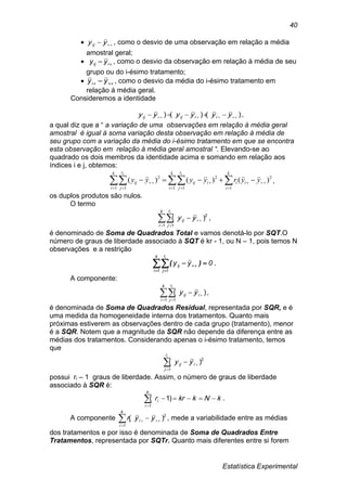 Estatística Experimental
40
  yyij , como o desvio de uma observação em relação a média
amostral geral;
  iij yy , como o desvio da observação em relação à média de seu
grupo ou do i-ésimo tratamento;
   yyi , como o desvio da média do i-ésimo tratamento em
relação á média geral.
Consideremos a identidade
)()()(   yyyyyy iiijij ,
a qual diz que a “ a variação de uma observações em relação à média geral
amostral é igual à soma variação desta observação em relação à média de
seu grupo com a variação da média do i-ésimo tratamento em que se encontra
esta observação em relação à média geral amostral “. Elevando-se ao
quadrado os dois membros da identidade acima e somando em relação aos
índices i e j, obtemos:
2
1
2
1 1 1 1
2
)()()( 
   
    yyryyyy i
k
i
i
k
i
r
j
k
i
r
j
iijij
i i
,
os duplos produtos são nulos.
O termo
 

k
i
r
j
ij
i
yy
1 1
2
)( ,
é denominado de Soma de Quadrados Total e vamos denotá-lo por SQT.O
número de graus de liberdade associado à SQT é kr - 1, ou N – 1, pois temos N
observações e a restrição
 
 
k
1i
r
1j
ij
i
0yy )( .
A componente:
 

k
i
r
j
iij
i
yy
1 1
)( ,
é denominada de Soma de Quadrados Residual, representada por SQR, e é
uma medida da homogeneidade interna dos tratamentos. Quanto mais
próximas estiverem as observações dentro de cada grupo (tratamento), menor
é a SQR. Notem que a magnitude da SQR não depende da diferença entre as
médias dos tratamentos. Considerando apenas o i-ésimo tratamento, temos
que


ir
j
iij yy
1
2
)(
possui ri – 1 graus de liberdade. Assim, o número de graus de liberdade
associado à SQR é:


k
i
i kNkkrr
1
)1( .
A componente 2
1
)( 

 yyr i
k
i
i , mede a variabilidade entre as médias
dos tratamentos e por isso é denominada de Soma de Quadrados Entre
Tratamentos, representada por SQTr. Quanto mais diferentes entre si forem
 