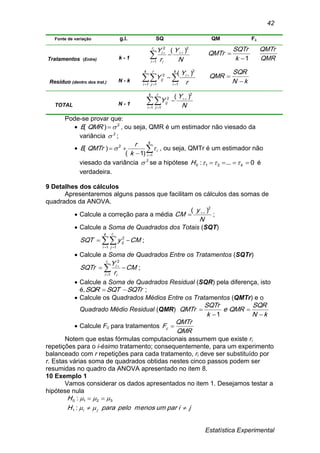 Estatística Experimental
42
Fonte de variação g.l. SQ QM Fc
Tratamentos (Entre) k - 1 N
Y
r
Yir
i i
i
2
1
2
)( 


 1

k
SQTr
QMTr
QMR
QMTr
Resíduo (dentro dos trat.) N - k    


k
i
r
j
k
i
i
ij
r
Y
Y
1 1 1
2
2 )(
kN
SQR
QMR


TOTAL N - 1  


k
i
r
j
ij
N
Y
Y
1 1
2
2 )(
Pode-se provar que:
 2
)( QMRE , ou seja, QMR é um estimador não viesado da
variância 2
 ;
 

k
i
i
k
r
QMTrE
1
2
)1(
)(  , ou seja, QMTr é um estimador não
viesado da variância 2
 se a hipótese 0...: 210  kH  é
verdadeira.
9 Detalhes dos cálculos
Apresentaremos alguns passos que facilitam os cálculos das somas de
quadrados da ANOVA.
 Calcule a correção para a média
N
y
CM
2
)( 
 ;
 Calcule a Soma de Quadrados dos Totais (SQT)
CMySQT
k
i
r
j
ij
i
  1 1
2
;
 Calcule a Soma de Quadrados Entre os Tratamentos (SQTr)
CM
r
Y
SQTr
ir
i i
i
 

1
2
;
 Calcule a Soma de Quadrados Residual (SQR) pela diferença, isto
é, SQTrSQTSQR  ;
 Calcule os Quadrados Médios Entre os Tratamentos (QMTr) e o
Quadrado Médio Residual (QMR)
kN
SQR
QMRe
k
SQTr
QMTr




1
 Calcule Fc para tratamentos
QMR
QMTr
Fc 
Notem que estas fórmulas computacionais assumem que existe ri
repetições para o i-ésimo tratamento; consequentemente, para um experimento
balanceado com r repetições para cada tratamento, ri deve ser substituído por
r. Estas várias soma de quadrados obtidas nestes cinco passos podem ser
resumidas no quadro da ANOVA apresentado no item 8.
10 Exemplo 1
Vamos considerar os dados apresentados no item 1. Desejamos testar a
hipótese nula
jiparummenospeloparaH
H
ji 



:
:
1
3210
 