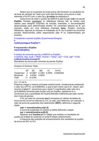 Estatística Experimental
45
Notem que os comandos do script acima não fornecem os resultados do
da fonte de variação do Total e por outro lado fornecem uma coluna a mais
referente a Pr(>Fr) com o valor de p (p-value) da estatística F.
Outra forma de obter o quadro da ANOVA é pela função crd( ) do pacote
ExpDes. Pacotes (packages) ou bibliotecas (library) são os nomes mais
usados para designar conjuntos de funções, exemplos, e documentações
desenvolvidas para determinadas tarefas. Os comandos básicos do R, por
exemplo, estão em uma biblioteca chamada base. Existem inúmeras
bibliotecas, algumas já inclusas na instalação do R. No R podem-se encontrar
pacotes desenvolvidos pelos responsáveis pelo R ou implementados por
usuários.
# instalando o pacote ExpDes (Experimental Designs)
#
install.packages("ExpDes")
# requerendo o ExpDes
require(ExpDes)
# sintaxe do comando que faz a ANOVA no ExpDes
# crd(treat, resp, quali = TRUE, mcomp = "tukey", sigT = 0.05, sigF = 0.05)
crd(trat,insulina,mcomp=F)
Resultados da anova pelo comando da pacote ExpDes
------------------------------------------------------------------------
Analysis of Variance Table
------------------------------------------------------------------------
DF SS MS Fc Pr>Fc
Treatament 2 10.2967 5.1483 9.3054 0.0064452
Residuals 9 4.9794 0.5533
Total 11 15.2760
------------------------------------------------------------------------
CV = 21.94 %
Podemos chegar a mesma conclusão anteriormente, simplesmente analisando
o valor de p (Pr>Fc, (p=0,006445)), o qual é bem menor que 0,01. Assim, sem
recorrer à tabela F, concluímos que o teste F é significativo pelo valor de p
(p=0,006445) fornecido pela função crd() do ExpDes, rejeitamos H0 e
concluímos que a quantidade de insulina liberada é diferente para pelo menos
dois níveis de glicose.
O R, por meio do comando aov( ) armazena os valores da tabela da
anova acima na forma matricial (2 x 5), ou seja, para obtermos, por exemplo, o
valor da soma de quadrados dos tratamentos (SQTr), definimos o seguinte
objeto
sqtr <- anova(insulina.av)[1,2].
A soma de quadrados do resíduo é obtida definindo o objeto
sqr <- anova(insulina.av)[2,2].
Reparem que insulina.av é o objeto que recebeu os resultados do
quadro da análise de variância no script R listado anteriormente.
O esquema das posições de armazenamento dos resultados do quadro
da anova do DIC no R é
 