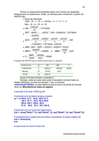 Estatística Experimental
47
Temos um experimento desbalanceado com número de repetições
desigual para os tratamentos. Então, os cálculos para montarmos o quadro da
ANOVA são:
 Graus de liberdade:
15419kNs
3141kTrat181191NTotal


Re
.;
 44115736
19
91482
CM
2
,
),(


754325
4411573619120062CM390860SQT 22
,
,,),(...),(



0742024411573652119938
CM
5
2431
4
4401
5
5346
5
8303
SQTr
2222
,,,
),(),(),(),(


 67123074202754325SQTrSQTSQR .,, 
 24,8
15
67,123
69,1400
3
07,4202
 QMReQMTr
 89169
248
691400
QmR
QMTr
Fc ,
,
,

O quadro da ANOVA para a variável peso (kg) é o seguinte:
Fonte de var. g.l. SQ QM Fc
Tratamentos 3 4202,07 1400,69 169,89
Resíduo 15 123,67 8,24
TOTAL 18 4325,75
Script no R para resolver o exemplo 2
Atenção, antes de rodar este script é necessário remover todos os
objetos definidos no script do exemplo 1 com o comando
rm(list=ls(all=TRUE)), ou pelo atalho na aba do menu da janela da console
clicar em Misc/Remover todos os objetos
# exemplo 2 da Aula 3 (DIC) pg 46
# entrando com os dados de peso corporal
pc <- c( 60.8, 57.7, 65.0, 58.6, 61.7,
68.7, 67.7 , 74.0, 66.3, 69.8,
102.6, 102.1, 100.2, 96.5,
81.9, 84.2, 83.1, 85.7, 90.3)
# entrando com os níveis dos tratamentos
trat <- c(rep("Dieta1", 5), rep("Dieta2", 5), rep("Dieta3", 4), rep( "Dieta4",5))
# estabelecendo o objeto trat como fator e guardando no próprio objeto trat
trat <- factor(trat)
trat
# imprimindo os niveis do fator trat
 