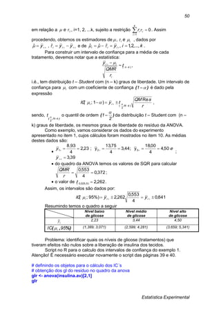 Estatística Experimental
50
em relação a ie  , i=1, 2, ...k, sujeito a restrição 

k
i
iir
1
0 . Assim
procedendo, obtemos os estimadores de ii e , , dados por
  yyy ii ˆ,ˆ e de kiyiii ...,,2,1,ˆˆˆ   .
Para construir um intervalo de confiança para a média de cada
tratamento, devemos notar que a estatística:
)(~ kn
i
ii
t
r
QMR
y

  
,
i.é., tem distribuição t – Student com (n – k) graus de liberdade. Um intervalo de
confiança para i com um coeficiente de confiança )( 1 é dado pela
expressão
r
sQM
tyIC
kN
ii
Re
)1;(
);
2
( 
   ,
sendo,
),( kN
2
t

 o quantil de ordem )(
2
1

 da distribuição t – Student com (n –
k) graus de liberdade, os mesmos graus de liberdade do resíduo da ANOVA.
Como exemplo, vamos considerar os dados do experimento
apresentado no item 1, cujos cálculos foram mostrados no item 10. As médias
destes dados são:

39,3
50,4
4
00,18
y;44,3
4
75,13
y;23,2
4
8,93
321




y
ey
;
 do quadro da ANOVA temos os valores de SQR para calcular
372,0
4
553,0

r
QMR
;
 o valor de 262,2)9,025,0( t .
Assim, os intervalos são dados por:
841,0
4
553,0
262,2%)95;(   iii yyIC 
Resumindo temos o quadro a seguir
Nível baixo
de glicose
Nível médio
de glicose
Nível alto
de glicose
iy 2,23 3,44 4,50
%),( 95IC i (1,389; 3,071) (2,599; 4,281) (3,659; 5,341)
Problema: identificar quais os níveis de glicose (tratamentos) que
tiveram efeitos não nulos sobre a liberação de insulina dos tecidos.
Script no R para o calculo dos intervalos de confiança do exemplo 1.
Atenção! É necessário executar novamente o script das páginas 39 e 40.
# definindo os objetos para o cálculo dos IC´s
# obtenção dos gl do residuo no quadro da anova
glr <- anova(insulina.av)[2,1]
glr
 