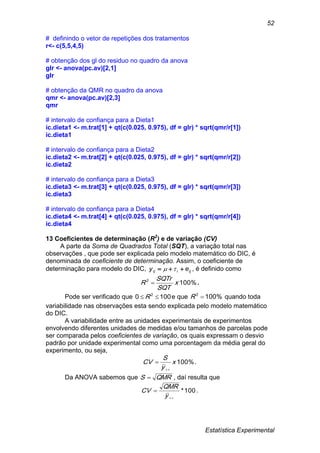 Estatística Experimental
52
# definindo o vetor de repetições dos tratamentos
r<- c(5,5,4,5)
# obtenção dos gl do residuo no quadro da anova
glr <- anova(pc.av)[2,1]
glr
# obtenção da QMR no quadro da anova
qmr <- anova(pc.av)[2,3]
qmr
# intervalo de confiança para a Dieta1
ic.dieta1 <- m.trat[1] + qt(c(0.025, 0.975), df = glr) * sqrt(qmr/r[1])
ic.dieta1
# intervalo de confiança para a Dieta2
ic.dieta2 <- m.trat[2] + qt(c(0.025, 0.975), df = glr) * sqrt(qmr/r[2])
ic.dieta2
# intervalo de confiança para a Dieta3
ic.dieta3 <- m.trat[3] + qt(c(0.025, 0.975), df = glr) * sqrt(qmr/r[3])
ic.dieta3
# intervalo de confiança para a Dieta4
ic.dieta4 <- m.trat[4] + qt(c(0.025, 0.975), df = glr) * sqrt(qmr/r[4])
ic.dieta4
13 Coeficientes de determinação (R2
) e de variação (CV)
A parte da Soma de Quadrados Total (SQT), a variação total nas
observações , que pode ser explicada pelo modelo matemático do DIC, é
denominada de coeficiente de determinação. Assim, o coeficiente de
determinação para modelo do DIC, ijiij ey   , é definido como
%1002
x
SQT
SQTr
R  .
Pode ser verificado que 1000 2
 R e que %1002
R quando toda
variabilidade nas observações esta sendo explicada pelo modelo matemático
do DIC.
A variabilidade entre as unidades experimentais de experimentos
envolvendo diferentes unidades de medidas e/ou tamanhos de parcelas pode
ser comparada pelos coeficientes de variação, os quais expressam o desvio
padrão por unidade experimental como uma porcentagem da média geral do
experimento, ou seja,
%100x
y
S
CV

 .
Da ANOVA sabemos que QMRS  , daí resulta que
100*


y
QMR
CV .
 