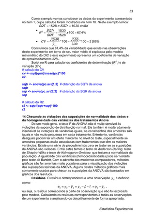 Estatística Experimental
53
Como exemplo vamos considerar os dados do experimento apresentado
no item 1, cujos cálculos foram mostrados no item 10. Neste exemplo temos:

%4,67100
28,15
30,10
,30,1028,15
2


x
SQT
SQTr
R
entãoSQTreSQT
 %88,21100*
39,3
55,0
100* 
y
QMR
CV
Concluímos que 67,4% da variabilidade que existe nas observações
deste experimento em torno de seu valor médio é explicada pelo modelo
matemático do DIC e este experimento apresenta um coeficiente de variação
de aproximadamente 22%.
Script no R para calcular os coeficientes de determinação (R2
) e de
variação (CV)
# calculo do CV
cv <- sqrt(qmr)/mean(pc)*100
cv
sqtr <- anova(pc.av)[1,2] # obtenção da SQTr da anova
sqtr
sqr <- anova(pc.av)[2,2] # obtenção da SQR da anova
sqr
# cálculo do R2
r2 <- sqtr/(sqtr+sqr)*100
r2
14 Checando as violações das suposições de normalidade dos dados e
da homogeneidade das variâncias dos tratamentos Anova
De um modo geral, o teste F da ANOVA não é muito sensível às
violações da suposição de distribuição normal. Ele também é moderadamente
insensível às violações de variâncias iguais, se os tamanhos das amostras são
iguais e não muito pequenas em cada tratamento. Entretanto, variâncias
desiguais podem ter um efeito marcante no nível do teste, especialmente se
amostras pequenas estão associadas com tratamentos que têm as maiores
variâncias. Existe uma série de procedimentos para se testar se as suposições
da ANOVA são violadas. Entre estes temos o teste de Anderson-Darling, teste
de Shapiro-Wilks e teste de Kolmogorov-Smirnov, que testam a normalidade da
população. A igualdade das variâncias (homocedasticidade) pode ser testada
pelo teste de Bartlett. Com o advento dos modernos computadores, métodos
gráficos são ferramentas muito populares para a visualização das violações
das suposições teóricas da ANOVA. Alguns destes métodos gráficos mais
comumente usados para checar as suposições da ANOVA são baseados em
gráficos dos resíduos.
Resíduos. O resíduo correspondente a uma observação ijy é definido
como:
 iijiijijijij yyyyye  ˆˆˆ ,
ou seja, o resíduo corresponde á parte da observação que não foi explicada
pelo modelo. Calculando os resíduos correspondentes a todas as observações
de um experimento e analisando-os descritivamente de forma apropriada,
 