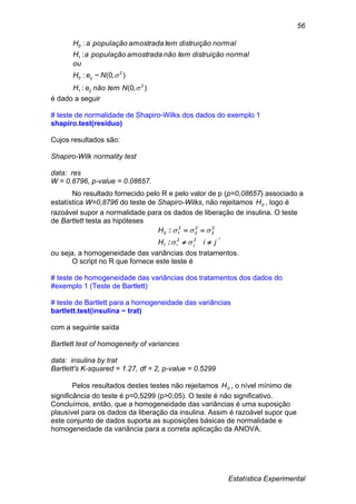 Estatística Experimental
56
normaldistruiçãotemnãoamostradapopulaçãoaH
normaldistruiçãotemamostradapopulaçãoaH
1
0
:
:
),0(:
),0(~:
2
1
2
0


NtemnãoeH
NeH
ou
ij
ij
é dado a seguir
# teste de normalidade de Shapiro-Wilks dos dados do exemplo 1
shapiro.test(residuo)
Cujos resultados são:
Shapiro-Wilk normality test
data: res
W = 0.8796, p-value = 0.08657.
No resultado fornecido pelo R e pelo valor de p (p=0,08657) associado a
estatística W=0,8796 do teste de Shapiro-Wilks, não rejeitamos 0H , logo é
razoável supor a normalidade para os dados de liberação de insulina. O teste
de Bartlett testa as hipóteses
jiH
H
2
j
2
i1
2
3
2
2
2
10




:
:
,
ou seja, a homogeneidade das variâncias dos tratamentos.
O script no R que fornece este teste é
# teste de homogeneidade das variâncias dos tratamentos dos dados do
#exemplo 1 (Teste de Bartlett)
# teste de Bartlett para a homogeneidade das variâncias
bartlett.test(insulina ~ trat)
com a seguinte saída
Bartlett test of homogeneity of variances
data: insulina by trat
Bartlett's K-squared = 1.27, df = 2, p-value = 0.5299
Pelos resultados destes testes não rejeitamos 0H , o nível mínimo de
significância do teste é p=0,5299 (p>0,05). O teste é não significativo.
Concluímos, então, que a homogeneidade das variâncias é uma suposição
plausível para os dados da liberação da insulina. Assim é razoável supor que
este conjunto de dados suporta as suposições básicas de normalidade e
homogeneidade da variância para a correta aplicação da ANOVA.
 