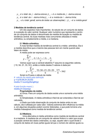 Estatística Experimental
5
geralmédiaaéysobservaçõeastodasdesomageraltotaloéy
linhaésimaidamédiaaéylinhaésimaidatotaloéy
colunaésimajdamédiaaéycolunaésimajdatotaloéy
ii
jj






);(
;;
;;
2 Medidas de tendência central
Um dos aspectos mais importantes do estudo de um conjunto de dados
é a posição do valor central. Qualquer valor numérico que representa o centro
de um conjunto de dados é denominado de medida de locação ou medida de
tendência central. As duas medidas mais comumente utilizadas é média
aritmética, ou simplesmente a média, e a mediana.
2.1 Média aritmética.
A mais familiar medida de tendência central é a média aritmética. Ela é
a medida descritiva que a maioria das pessoas tem em mente quando elas
falam de média.
A média pode ser expressa como
n
y
n
yyy
n
y
y n
n
i
i




 ...211
Vamos supor que a variável aleatória Y assume os seguintes valores,
{ 10, 54, 21, 33, 53 }, então a média destes 5 valores é dada por:
2,34
5
171
5
5333215410
5
5
1



i
iy
y
Script no R para o cálculo da média
# calculo da média pela definição
y <-c(10,54,21,33,53)
media.1<-sum(y)/length(y)
# pela função mean( )
media.2<-mean(y)
Propriedades da média;
a) Única. Para um conjunto de dados existe uma e somente uma média
aritmética.
b) Simplicidade. A média aritmética é fácil de ser entendida e fácil de ser
calculada.
c) Dado que toda observação do conjunto de dados entra no seu
cálculo, ela é afetada por cada valor. Valores extremos têm influência na média
e, em algumas situações podem ocorrer distorções, o que pode torná-la uma
medida indesejável como medida de tendência central.
2.2 Mediana.
Uma alternativa à média aritmética como medida de tendência central
é a mediana. A mediana de um conjunto de valores finitos é o valor que ocupa
a posição central dos dados ordenados, ou seja, aquele valor o qual divide o
conjunto de dados em duas partes iguais tal que o número de valores iguais ou
 