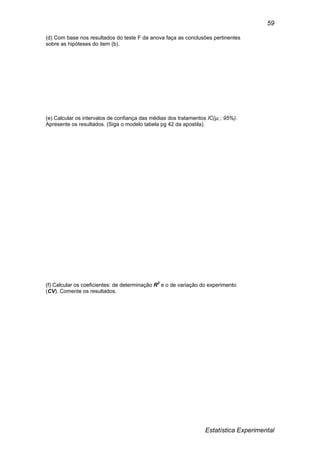 Estatística Experimental
59
(d) Com base nos resultados do teste F da anova faça as conclusões pertinentes
sobre as hipóteses do item (b).
(e) Calcular os intervalos de confiança das médias dos tratamentos IC(µi ; 95%).
Apresente os resultados. (Siga o modelo tabela pg 42 da apostila).
(f) Calcular os coeficientes: de determinação R2
e o de variação do experimento
(CV). Comente os resultados.
 