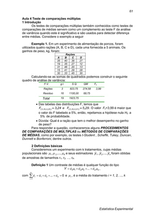 Estatística Experimental
61
Aula 4 Teste de comparações múltiplas
1 Introdução
Os testes de comparações múltiplas também conhecidos como testes de
comparações de médias servem como um complemento ao teste F da análise
de variância quando este é significativo e são usados para detectar diferença
entre médias. Considere o exemplo a seguir
Exemplo 1. Em um experimento de alimentação de porcos, foram
utilizados quatro rações (A, B, C e D), cada uma fornecida a 5 animais. Os
ganhos de peso, kg, foram:
Rações
A B C D
35 40 39 27
19 35 27 12
31 46 20 13
15 41 29 28
30 33 45 30
Calculando-se as somas de quadrados podemos construir o seguinte
quadro de análise de variância:
F.V. g.l. S.Q. QM Fc
Rações 3 823,75 274,58 3,99
Resíduo 16 1100,00 68,75
Total 19 1923,75
 Das tabelas das distribuições F, temos que
295Fe243F 010163050163 ,, ),,,(),,,(  . O valor Fc=3,99 é maior que
o valor do F tabelado a 5%, então, rejeitamos a hipótese nula H0 a
%5 de probabilidade.
 Dúvida: Qual é a ração que tem o melhor desempenho no ganho
de peso?
Para responder a questão, conheceremos alguns PROCEDIMENTOS
DE COMPARAÇÕES DE MÚLTIPLAS ou MÉTODOS DE COMPARAÇÕES
DE MÉDIAS, como por exemplo, os testes t-Student , Scheffé, Tukey, Duncan,
Dunnett e Bonferroni, dentre outros.
2 Definições básicas
Consideremos um experimento com k tratamentos, cujas médias
populacionais são K ...,,, 21 e seus estimadores kyyy ...,,, 21 foram obtidas
de amostras de tamanhos r1, r2, ..., rK.
Definição 1 Um contraste de médias é qualquer função do tipo
kkcccY   ...2211 ,
com 

k
i
ki cccc
1
21 0... e i , é a média do tratamento i = 1, 2, ..., k
 