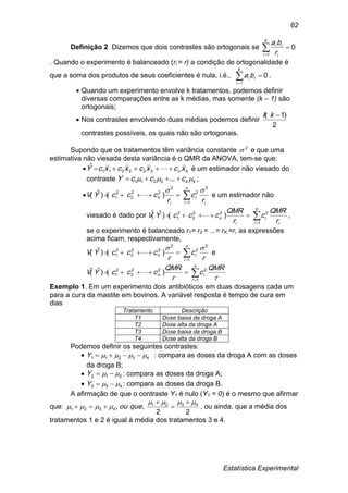 Estatística Experimental
62
Definição 2 Dizemos que dois contrastes são ortogonais se 

k
i i
ii
r
ba
1
0
. Quando o experimento é balanceado (ri = r) a condição de ortogonalidade é
que a soma dos produtos de seus coeficientes é nula, i.é., 

k
i
ii ba
1
0 .
 Quando um experimento envolve k tratamentos, podemos definir
diversas comparações entre as k médias, mas somente (k – 1) são
ortogonais;
 Nos contrastes envolvendo duas médias podemos definir
2
)1( kk
contrastes possíveis, os quais não são ortogonais.
Supondo que os tratamentos têm variância constante 2
 e que uma
estimativa não viesada desta variância é o QMR da ANOVA, tem-se que:
 kn xcxcxcxcY  332211
ˆ é um estimador não viesado do
contraste kkcccY   ...2211 ;

i
n
i
i
i
n
r
c
r
cccYV
2
1
2
2
22
2
2
1 )()ˆ(


  e um estimador não
viesado é dado por
i
n
i
i
i
n
r
QMR
c
r
QMR
cccYV 

1
222
2
2
1 )()ˆ(ˆ  ,
se o experimento é balanceado r1= r2 = ...= rK =r, as expressões
acima ficam, respectivamente,
r
c
r
cccYV
n
i
in
2
1
2
2
22
2
2
1 )()ˆ(


  e
r
QMR
c
r
QMR
cccYV
n
i
in 

1
222
2
2
1 )()ˆ(ˆ 
Exemplo 1. Em um experimento dois antibióticos em duas dosagens cada um
para a cura da mastite em bovinos. A variável resposta é tempo de cura em
dias
Tratamento Descrição
T1 Dose baixa da droga A
T2 Dose alta da droga A
T3 Dose baixa da droga B
T4 Dose alta da droga B
Podemos definir os seguintes contrastes:
 43211  Y : compara as doses da droga A com as doses
da droga B;
 212  Y : compara as doses da droga A;
 433  Y : compara as doses da droga B.
A afirmação de que o contraste Y1 é nulo (Y1 = 0) é o mesmo que afirmar
que:
22
,, 4321
4321





 queou , ou ainda, que a média dos
tratamentos 1 e 2 é igual à média dos tratamentos 3 e 4.
 