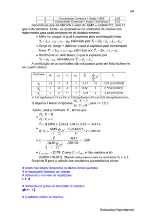 Estatística Experimental
64
3 Concentrado Comercial + Sorgo + BDZ 2,04
4 Concentrado Comercial + Sorgo + Anti-stress 2,22
Sabendo-se que da ANOVA o valor do 00443750QMR , , com 12
graus de liberdade. Pode - se estabelecer os contrastes de médias dos
tratamentos para cada componente do desdobramento:
 Milho vs. sorgos, o qual é expresso pela combinação linear
4321143211 yyyy3Yporestimado3Y  ˆ, ;
 Sorgo vs. Sorgo + Aditivos, o qual é expresso pela combinação
linear 43224322 yyy2Yporestimado2Y  ˆ, ;
 Bacitracina vs. Anti-stress, o qual é expresso por
433433 yyYporetimadoY  , ;
A verificação se os contrastes são ortogonais pode ser feita facilmente
no quadro abaixo:
Contraste
1 2 3 4 IYˆ

4
1I
2
ic ct
1Y +3 -1 -1 -1 -0,41 12 -3,55 (p=0,00198)
2Y 0 +2 -1 -1 0,22 6 2,70 (p=0,0097)
3Y 0 0 +1 -1 -0,18 2 -3,82 (p=0,0012)
p< 0,01 significativo a 1% e a 5%; p< 0,05 significativo a 5% e p> 0,05 não-significativo a 5%.
O objetivo é testar a hipótese
0:
0:
1
0


i
i
YH
YH
, para i = 1,2,3.
Assim, para o contraste 1Y , temos que:

0:
0:
11
10


YH
YH

0133,012
4
0044375,0
)ˆ(ˆ
41,0)22,2()04,2()24,2()03,2(3ˆ
4
1
2
1
1


i
ic
r
QMR
YV
eY
 55,3
0133,0
41,0ˆ
4
1
2
1



i
i
c
c
r
QMR
Y
t
 179,2)025,0,12( t . Como Tabc tt  , então rejeitamos H0
(0,005<p<0,001). (Repetir estes passos para os contrastes Y2 e Y3 ).
Script do R para o cálculo dos resultados apresentados acima
# como não foram fornecidos os dados deste exemplo
# é necessário fornecer os valores
# definindo o número de repetições
r <- 4
# definindo os graus de liberdade do resíduo
glr <- 12
# quadrado médio do resíduo
 