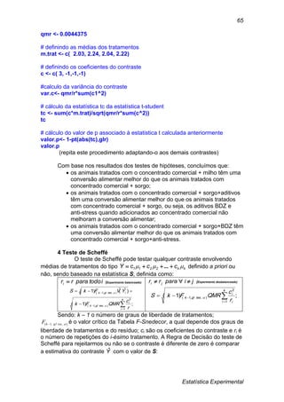 Estatística Experimental
65
qmr <- 0.0044375
# definindo as médias dos tratamentos
m.trat <- c( 2.03, 2.24, 2.04, 2.22)
# definindo os coeficientes do contraste
c <- c( 3, -1,-1,-1)
#calculo da variância do contraste
var.c<- qmr/r*sum(c1^2)
# cálculo da estatística tc da estatística t-student
tc <- sum(c*m.trat)/sqrt(qmr/r*sum(c^2))
tc
# cálculo do valor de p associado à estatistica t calculada anteriormente
valor.p<- 1-pt(abs(tc),glr)
valor.p
(repita este procedimento adaptando-o aos demais contrastes)
Com base nos resultados dos testes de hipóteses, concluímos que:
 os animais tratados com o concentrado comercial + milho têm uma
conversão alimentar melhor do que os animais tratados com
concentrado comercial + sorgo;
 os animais tratados com o concentrado comercial + sorgo+aditivos
têm uma conversão alimentar melhor do que os animais tratados
com concentrado comercial + sorgo, ou seja, os aditivos BDZ e
anti-stress quando adicionados ao concentrado comercial não
melhoram a conversão alimentar;
 os animais tratados com o concentrado comercial + sorgo+BDZ têm
uma conversão alimentar melhor do que os animais tratados com
concentrado comercial + sorgo+anti-stress.
4 Teste de Scheffé
O teste de Scheffé pode testar qualquer contraste envolvendo
médias de tratamentos do tipo kk2211 cccY   ... definido a priori ou
não, sendo baseado na estatística S, definida como:
itodopararri  (Experimento balanceado)
;)1(
)ˆ(ˆ)1(
1
2
),,1(
),,1(





k
i
i
resglk
iresglk
r
c
QMRFk
YVFkS


jipararr ji  (Experimento desbalanceado)
;)1(
1
2
),,1( 

k
i i
i
resglk
r
c
QMRFkS 
Sendo: k – 1 o número de graus de liberdade de tratamentos;
),,1( resglkF  é o valor crítico da Tabela F-Snedecor, a qual depende dos graus de
liberdade de tratamentos e do resíduo; ci são os coeficientes do contraste e ri é
o número de repetições do i-ésimo tratamento. A Regra de Decisão do teste de
Scheffé para rejeitarmos ou não se o contraste é diferente de zero é comparar
a estimativa do contraste Yˆ com o valor de S:
 