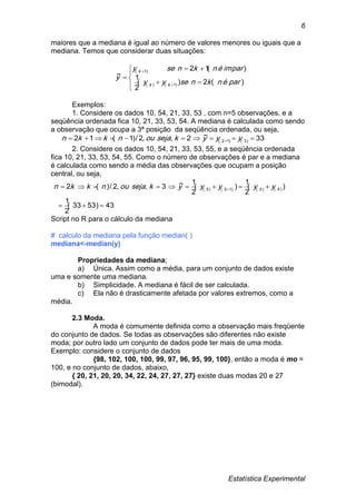 Estatística Experimental
6
maiores que a mediana é igual ao número de valores menores ou iguais que a
mediana. Temos que considerar duas situações:









)(2)(
2
1
)(12
~
)1()(
)1(
parénknseyy
imparénknsey
y
kk
k
Exemplos:
1. Considere os dados 10, 54, 21, 33, 53 , com n=5 observações, e a
seqüência ordenada fica 10, 21, 33, 53, 54. A mediana é calculada como sendo
a observação que ocupa a 3ª posição da seqüência ordenada, ou seja,
33~2,,2/)1(12 )3()12(   yyyksejaounkkn
2. Considere os dados 10, 54, 21, 33, 53, 55, e a seqüência ordenada
fica 10, 21, 33, 53, 54, 55. Como o número de observações é par e a mediana
é calculada como sendo a média das observações que ocupam a posição
central, ou seja,
43)5333(
2
1
)(
2
1
)(
2
1~3,,2/)(2 )4()3()13()3(

  yyyyyksejaounkkn
Script no R para o cálculo da mediana
# calculo da mediana pela função median( )
mediana<-median(y)
Propriedades da mediana;
a) Única. Assim como a média, para um conjunto de dados existe
uma e somente uma mediana.
b) Simplicidade. A mediana é fácil de ser calculada.
c) Ela não é drasticamente afetada por valores extremos, como a
média.
2.3 Moda.
A moda é comumente definida como a observação mais freqüente
do conjunto de dados. Se todas as observações são diferentes não existe
moda; por outro lado um conjunto de dados pode ter mais de uma moda.
Exemplo: considere o conjunto de dados
{98, 102, 100, 100, 99, 97, 96, 95, 99, 100}, então a moda é mo =
100, e no conjunto de dados, abaixo,
{ 20, 21, 20, 20, 34, 22, 24, 27, 27, 27} existe duas modas 20 e 27
(bimodal).
 