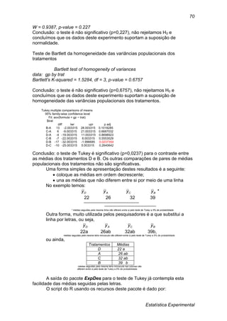 Estatística Experimental
70
W = 0.9387, p-value = 0.227
Conclusão: o teste é não significativo (p=0,227), não rejeitamos H0 e
concluímos que os dados deste experimento suportam a suposição de
normalidade.
Teste de Bartlett da homogeneidade das variâncias populacionais dos
tratamentos
Bartlett test of homogeneity of variances
data: gp by trat
Bartlett's K-squared = 1.5284, df = 3, p-value = 0.6757
Conclusão: o teste é não significativo (p=0,6757), não rejeitamos H0 e
concluímos que os dados deste experimento suportam a suposição de
homogeneidade das variâncias populacionais dos tratamentos.
Tukey multiple comparisons of means
95% family-wise confidence level
Fit: aov(formula = gp ~ trat)
$trat
diff lwr upr p adj
B-A 13 -2.003315 28.003315 0.1018285
C-A 6 -9.003315 21.003315 0.6687032
D-A -4 -19.003315 11.003315 0.8698923
C-B -7 -22.003315 8.003315 0.5553529
D-B -17 -32.003315 -1.996685 0.0237354
D-C -10 -25.003315 5.003315 0.2640642
Conclusão: o teste de Tukey é significativo (p=0,0237) para o contraste entre
as médias dos tratamentos D e B. Os outras comparações de pares de médias
populacionais dos tratamentos não são significativas.
Uma forma simples de apresentação destes resultados é a seguinte:
 coloque as médias em ordem decrescente;
 una as médias que não diferem entre si por meio de uma linha
No exemplo temos:
*BCAD yyyy
22 26 32 39
* médias seguidas pela mesma linha não diferem entre si pelo teste de Tukey a 5% de probabilidade.
Outra forma, muito utilizada pelos pesquisadores é a que substitui a
linha por letras, ou seja,
BCAD yyyy
22a 26ab 32ab 39b,
médias seguidas pela mesma letra minúscula não diferem entre si pelo teste de Tukey a 5% de probabilidade
ou ainda,
Tratamentos Médias
D 22 a
A 26 ab
C 32 ab
B 39 b
médias seguidas pela mesma letra minúscula nas colunas não
diferem entre si pelo teste de Tukey a 5% de probabilidade.
A saída do pacote ExpDes para o teste de Tukey já contempla esta
facilidade das médias seguidas pelas letras.
O script do R usando os recursos deste pacote é dado por:
 
