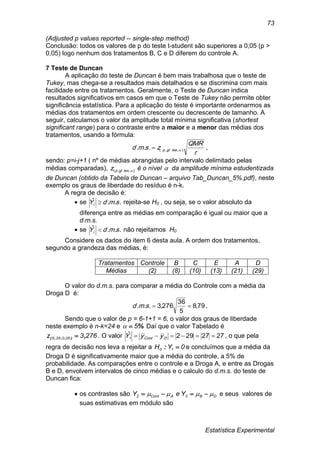 Estatística Experimental
73
(Adjusted p values reported -- single-step method)
Conclusão: todos os valores de p do teste t-student são superiores a 0,05 (p >
0,05) logo nenhum dos tratamentos B, C e D diferem do controle A.
7 Teste de Duncan
A aplicação do teste de Duncan é bem mais trabalhosa que o teste de
Tukey, mas chega-se a resultados mais detalhados e se discrimina com mais
facilidade entre os tratamentos. Geralmente, o Teste de Duncan indica
resultados significativos em casos em que o Teste de Tukey não permite obter
significância estatística. Para a aplicação do teste é importante ordenarmos as
médias dos tratamentos em ordem crescente ou decrescente de tamanho. A
seguir, calculamos o valor da amplitude total mínima significativa (shortest
significant range) para o contraste entre a maior e a menor das médias dos
tratamentos, usando a fórmula:
r
QMR
zsmd resglp ),,(...  ,
sendo: p=i-j+1 ( nº de médias abrangidas pelo intervalo delimitado pelas
médias comparadas), ),,( resglpz é o nível  da amplitude mínima estudentizada
de Duncan (obtido da Tabela de Duncan – arquivo Tab_Duncan_5%.pdf), neste
exemplo os graus de liberdade do resíduo é n-k.
A regra de decisão é:
 se ...ˆ smdYi  rejeita-se H0 , ou seja, se o valor absoluto da
diferença entre as médias em comparação é igual ou maior que a
d.m.s.
 se ...ˆ smdYi  não rejeitamos H0
Considere os dados do item 6 desta aula. A ordem dos tratamentos,
segundo a grandeza das médias, é:
Tratamentos Controle B C E A D
Médias (2) (8) (10) (13) (21) (29)
O valor do d.m.s. para comparar a média do Controle com a média da
Droga D é:
79,8
5
36
276,3... smd ,
Sendo que o valor de p = 6-1+1 = 6, o valor dos graus de liberdade
neste exemplo é n-k=24 e %5 Daí que o valor Tabelado é
2763z 050246 ,),,,(  . O valor 2727292ˆ
1  DCont yyY , o que pela
regra de decisão nos leva a rejeitar a 0YH 10 : e concluímos que a média da
Droga D é significativamente maior que a média do controle, a 5% de
probabilidade. As comparações entre o controle e a Droga A, e entre as Drogas
B e D, envolvem intervalos de cinco médias e o calculo do d.m.s. do teste de
Duncan fica:
 os contrastes são DB3ACont2 YeY   e seus valores de
suas estimativas em módulo são
 