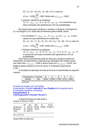 Estatística Experimental
74
2129819212ˆ
32  YeY e o valor da
66,8
5
36
226,3... smd . Neste caso 226,3)05,0,24,5( z ,
 portanto, rejeitamos as hipóteses
0:0: 3020  DBACont YHeYH  e concluímos que
estes contrastes são significativos a 5% de probabilidade.
Da mesma forma para comparar o controle e a Droga E, as Drogas B e
A, e as Drogas C e D, todas elas envolvendo quatro médias, temos,
 os contrastes DCABECont YeYY   654 , e seus
valores de suas estimativas em módulo são
19291013218,11132ˆ
654  YeYY e o valor da
48,8
5
36
160,3... smd . Neste caso 160,3)05,0,24,4( z .
 Portanto rejeitamos as hipóteses
0:0:;0: 605040  DCDBECont YHeYHYH 
e concluímos que estes contrastes são significativos a 5% de
probabilidade.
Este mesmo procedimento pode ser feito para comparar médias de
tratamentos correspondendo a intervalos que abrangem três médias, sendo
que neste caso, 066,3)05,0,24,3( z e duas a duas com 9192z 050242 ,),,,(  . (ver
detalhes destes cálculos no livro da Vieira, S. Estatística experimental
p. 66).
O resultado da aplicação do teste de Duncan é representado da seguinte
maneira:
Tratamentos Controle B C E A D
médias (2)a (8)ab (10)ab (13)b (21)c (29)d
Médias seguidas pela mesma letra minúscula não diferem entre si pelo teste de Duncan a 5% de
probabilidade.
# usando ao função crd( ) do ExpDes
# requerendo o ExpDes (atenção !!! se o ExpDes já foi requerido não é
# necessário requerê-lo novamente
library(ExpDes) #
crd(trat,gp,quali=T,mcomp="duncan")
A saída fornecida por este script é
Analysis of Variance Table
------------------------------------------------------------------------
DF SS MS Fc Pr>Fc
Treatament 3 823.75 274.58 3.9939 0.026711
Residuals 16 1100.00 68.75
Total 19 1923.75
------------------------------------------------------------------------
CV = 27.87 %
------------------------------------------------------------------------
Shapiro-Wilk normality test
 