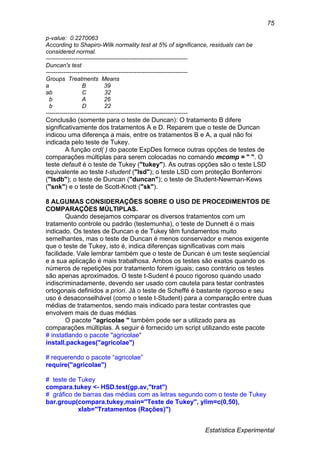 Estatística Experimental
75
p-value: 0.2270063
According to Shapiro-Wilk normality test at 5% of significance, residuals can be
considered normal.
------------------------------------------------------------------------
Duncan's test
------------------------------------------------------------------------
Groups Treatments Means
a B 39
ab C 32
b A 26
b D 22
------------------------------------------------------------------------
Conclusão (somente para o teste de Duncan): O tratamento B difere
significativamente dos tratamentos A e D. Reparem que o teste de Duncan
indicou uma diferença a mais, entre os tratamentos B e A, a qual não foi
indicada pelo teste de Tukey.
A função crd( ) do pacote ExpDes fornece outras opções de testes de
comparações múltiplas para serem colocadas no comando mcomp = " ". O
teste default é o teste de Tukey ("tukey"). As outras opções são o teste LSD
equivalente ao teste t-student ("lsd"); o teste LSD com proteção Bonferroni
("lsdb"); o teste de Duncan ("duncan"); o teste de Student-Newman-Kews
("snk") e o teste de Scott-Knott ("sk").
8 ALGUMAS CONSIDERAÇÕES SOBRE O USO DE PROCEDIMENTOS DE
COMPARAÇÕES MÚLTIPLAS.
Quando desejamos comparar os diversos tratamentos com um
tratamento controle ou padrão (testemunha), o teste de Dunnett é o mais
indicado. Os testes de Duncan e de Tukey têm fundamentos muito
semelhantes, mas o teste de Duncan é menos conservador e menos exigente
que o teste de Tukey, isto é, indica diferenças significativas com mais
facilidade. Vale lembrar também que o teste de Duncan é um teste seqüencial
e a sua aplicação é mais trabalhosa. Ambos os testes são exatos quando os
números de repetições por tratamento forem iguais; caso contrário os testes
são apenas aproximados. O teste t-Sudent é pouco rigoroso quando usado
indiscriminadamente, devendo ser usado com cautela para testar contrastes
ortogonais definidos a priori. Já o teste de Scheffé é bastante rigoroso e seu
uso é desaconselhável (como o teste t-Student) para a comparação entre duas
médias de tratamentos, sendo mais indicado para testar contrastes que
envolvem mais de duas médias.
O pacote "agricolae " também pode ser a utilizado para as
comparações múltiplas. A seguir é fornecido um script utilizando este pacote
# instatlando o pacote "agricolae"
install.packages("agricolae")
# requerendo o pacote “agricolae”
require("agricolae")
# teste de Tukey
compara.tukey <- HSD.test(gp.av,"trat")
# gráfico de barras das médias com as letras segundo com o teste de Tukey
bar.group(compara.tukey,main="Teste de Tukey", ylim=c(0,50),
xlab="Tratamentos (Rações)")
 